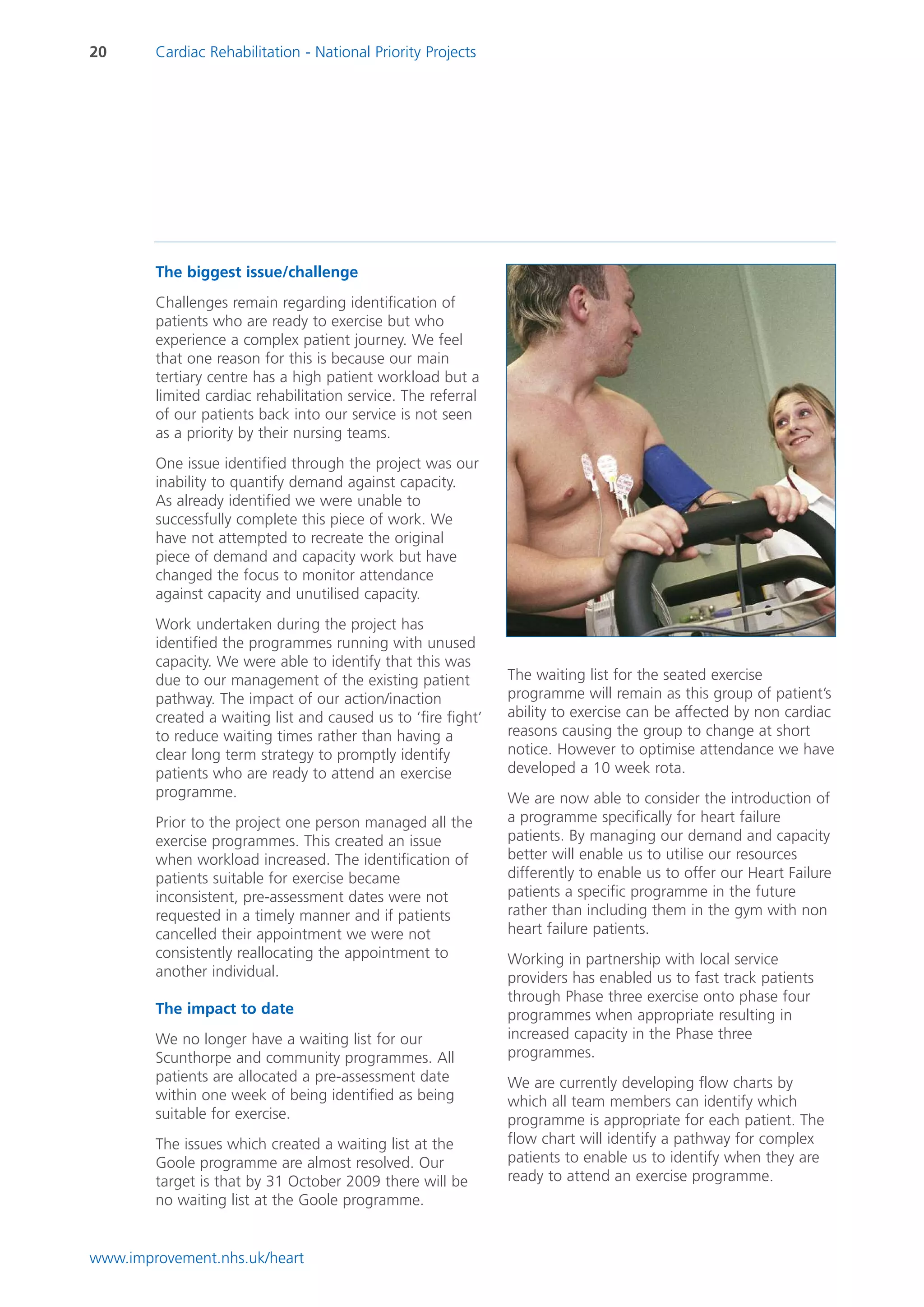 20      Cardiac Rehabilitation - National Priority Projects




        The biggest issue/challenge
        Challenges remain regarding identification of
        patients who are ready to exercise but who
        experience a complex patient journey. We feel
        that one reason for this is because our main
        tertiary centre has a high patient workload but a
        limited cardiac rehabilitation service. The referral
        of our patients back into our service is not seen
        as a priority by their nursing teams.
        One issue identified through the project was our
        inability to quantify demand against capacity.
        As already identified we were unable to
        successfully complete this piece of work. We
        have not attempted to recreate the original
        piece of demand and capacity work but have
        changed the focus to monitor attendance
        against capacity and unutilised capacity.
        Work undertaken during the project has
        identified the programmes running with unused
        capacity. We were able to identify that this was
        due to our management of the existing patient          The waiting list for the seated exercise
        pathway. The impact of our action/inaction             programme will remain as this group of patient’s
        created a waiting list and caused us to ‘fire fight’   ability to exercise can be affected by non cardiac
        to reduce waiting times rather than having a           reasons causing the group to change at short
        clear long term strategy to promptly identify          notice. However to optimise attendance we have
        patients who are ready to attend an exercise           developed a 10 week rota.
        programme.                                             We are now able to consider the introduction of
        Prior to the project one person managed all the        a programme specifically for heart failure
        exercise programmes. This created an issue             patients. By managing our demand and capacity
        when workload increased. The identification of         better will enable us to utilise our resources
        patients suitable for exercise became                  differently to enable us to offer our Heart Failure
        inconsistent, pre-assessment dates were not            patients a specific programme in the future
        requested in a timely manner and if patients           rather than including them in the gym with non
        cancelled their appointment we were not                heart failure patients.
        consistently reallocating the appointment to           Working in partnership with local service
        another individual.                                    providers has enabled us to fast track patients
                                                               through Phase three exercise onto phase four
        The impact to date                                     programmes when appropriate resulting in
        We no longer have a waiting list for our               increased capacity in the Phase three
        Scunthorpe and community programmes. All               programmes.
        patients are allocated a pre-assessment date           We are currently developing flow charts by
        within one week of being identified as being           which all team members can identify which
        suitable for exercise.                                 programme is appropriate for each patient. The
        The issues which created a waiting list at the         flow chart will identify a pathway for complex
        Goole programme are almost resolved. Our               patients to enable us to identify when they are
        target is that by 31 October 2009 there will be        ready to attend an exercise programme.
        no waiting list at the Goole programme.


www.improvement.nhs.uk/heart
 