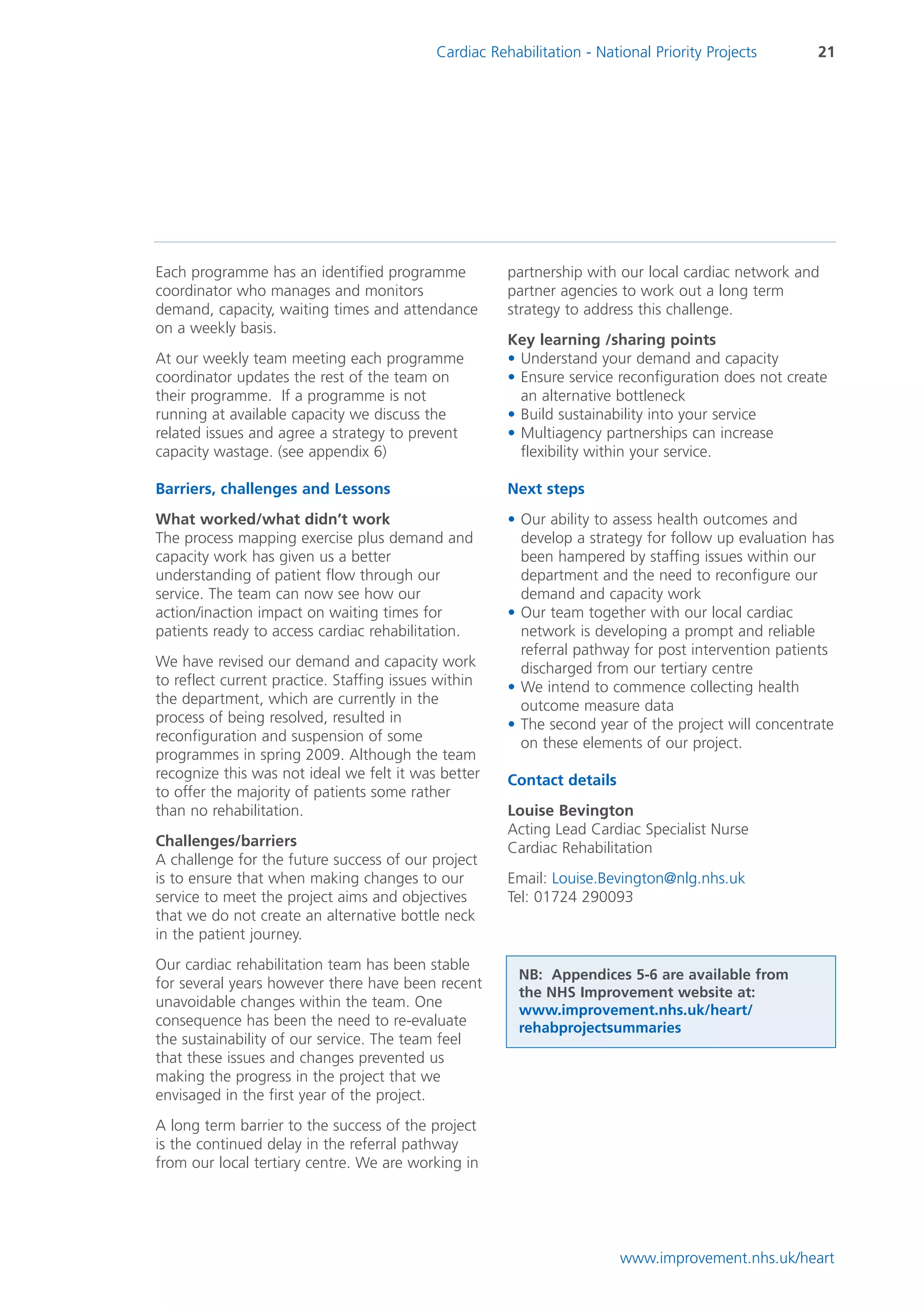 Cardiac Rehabilitation - National Priority Projects      21




Each programme has an identified programme             partnership with our local cardiac network and
coordinator who manages and monitors                   partner agencies to work out a long term
demand, capacity, waiting times and attendance         strategy to address this challenge.
on a weekly basis.
                                                       Key learning /sharing points
At our weekly team meeting each programme              • Understand your demand and capacity
coordinator updates the rest of the team on            • Ensure service reconfiguration does not create
their programme. If a programme is not                   an alternative bottleneck
running at available capacity we discuss the           • Build sustainability into your service
related issues and agree a strategy to prevent         • Multiagency partnerships can increase
capacity wastage. (see appendix 6)                       flexibility within your service.

Barriers, challenges and Lessons                       Next steps
What worked/what didn’t work                           • Our ability to assess health outcomes and
The process mapping exercise plus demand and             develop a strategy for follow up evaluation has
capacity work has given us a better                      been hampered by staffing issues within our
understanding of patient flow through our                department and the need to reconfigure our
service. The team can now see how our                    demand and capacity work
action/inaction impact on waiting times for            • Our team together with our local cardiac
patients ready to access cardiac rehabilitation.         network is developing a prompt and reliable
                                                         referral pathway for post intervention patients
We have revised our demand and capacity work             discharged from our tertiary centre
to reflect current practice. Staffing issues within    • We intend to commence collecting health
the department, which are currently in the               outcome measure data
process of being resolved, resulted in                 • The second year of the project will concentrate
reconfiguration and suspension of some                   on these elements of our project.
programmes in spring 2009. Although the team
recognize this was not ideal we felt it was better     Contact details
to offer the majority of patients some rather
than no rehabilitation.                                Louise Bevington
                                                       Acting Lead Cardiac Specialist Nurse
Challenges/barriers                                    Cardiac Rehabilitation
A challenge for the future success of our project
is to ensure that when making changes to our           Email: Louise.Bevington@nlg.nhs.uk
service to meet the project aims and objectives        Tel: 01724 290093
that we do not create an alternative bottle neck
in the patient journey.
Our cardiac rehabilitation team has been stable
                                                         NB: Appendices 5-6 are available from
for several years however there have been recent
                                                         the NHS Improvement website at:
unavoidable changes within the team. One
                                                         www.improvement.nhs.uk/heart/
consequence has been the need to re-evaluate             rehabprojectsummaries
the sustainability of our service. The team feel
that these issues and changes prevented us
making the progress in the project that we
envisaged in the first year of the project.
A long term barrier to the success of the project
is the continued delay in the referral pathway
from our local tertiary centre. We are working in




                                                                         www.improvement.nhs.uk/heart
 