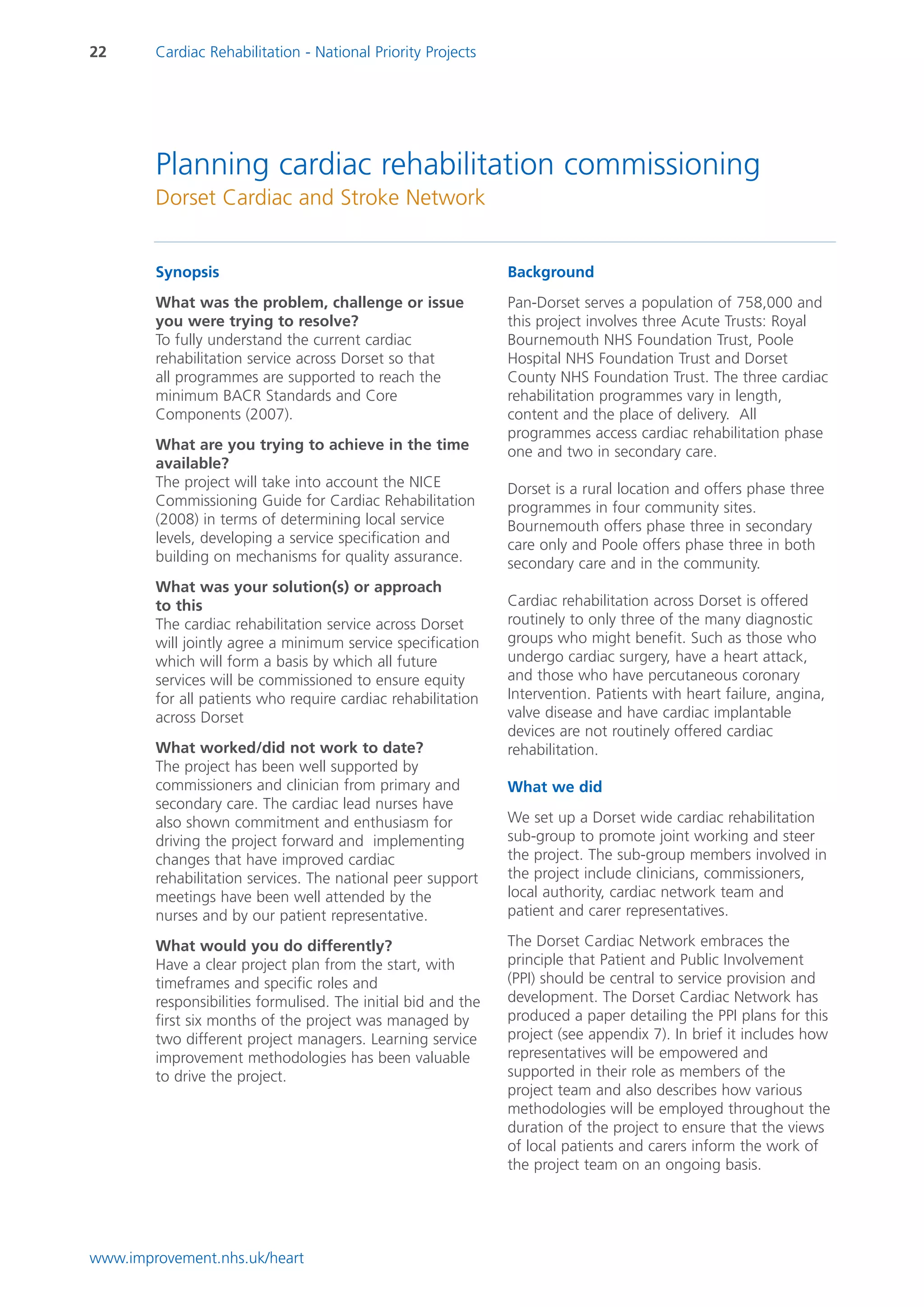 22      Cardiac Rehabilitation - National Priority Projects




        Planning cardiac rehabilitation commissioning
        Dorset Cardiac and Stroke Network


        Synopsis                                               Background
        What was the problem, challenge or issue               Pan-Dorset serves a population of 758,000 and
        you were trying to resolve?                            this project involves three Acute Trusts: Royal
        To fully understand the current cardiac                Bournemouth NHS Foundation Trust, Poole
        rehabilitation service across Dorset so that           Hospital NHS Foundation Trust and Dorset
        all programmes are supported to reach the              County NHS Foundation Trust. The three cardiac
        minimum BACR Standards and Core                        rehabilitation programmes vary in length,
        Components (2007).                                     content and the place of delivery. All
                                                               programmes access cardiac rehabilitation phase
        What are you trying to achieve in the time             one and two in secondary care.
        available?
        The project will take into account the NICE            Dorset is a rural location and offers phase three
        Commissioning Guide for Cardiac Rehabilitation         programmes in four community sites.
        (2008) in terms of determining local service           Bournemouth offers phase three in secondary
        levels, developing a service specification and         care only and Poole offers phase three in both
        building on mechanisms for quality assurance.          secondary care and in the community.
        What was your solution(s) or approach
        to this                                                Cardiac rehabilitation across Dorset is offered
        The cardiac rehabilitation service across Dorset       routinely to only three of the many diagnostic
        will jointly agree a minimum service specification     groups who might benefit. Such as those who
        which will form a basis by which all future            undergo cardiac surgery, have a heart attack,
        services will be commissioned to ensure equity         and those who have percutaneous coronary
        for all patients who require cardiac rehabilitation    Intervention. Patients with heart failure, angina,
        across Dorset                                          valve disease and have cardiac implantable
                                                               devices are not routinely offered cardiac
        What worked/did not work to date?                      rehabilitation.
        The project has been well supported by
        commissioners and clinician from primary and           What we did
        secondary care. The cardiac lead nurses have
        also shown commitment and enthusiasm for               We set up a Dorset wide cardiac rehabilitation
        driving the project forward and implementing           sub-group to promote joint working and steer
        changes that have improved cardiac                     the project. The sub-group members involved in
        rehabilitation services. The national peer support     the project include clinicians, commissioners,
        meetings have been well attended by the                local authority, cardiac network team and
        nurses and by our patient representative.              patient and carer representatives.

        What would you do differently?                         The Dorset Cardiac Network embraces the
        Have a clear project plan from the start, with         principle that Patient and Public Involvement
        timeframes and specific roles and                      (PPI) should be central to service provision and
        responsibilities formulised. The initial bid and the   development. The Dorset Cardiac Network has
        first six months of the project was managed by         produced a paper detailing the PPI plans for this
        two different project managers. Learning service       project (see appendix 7). In brief it includes how
        improvement methodologies has been valuable            representatives will be empowered and
        to drive the project.                                  supported in their role as members of the
                                                               project team and also describes how various
                                                               methodologies will be employed throughout the
                                                               duration of the project to ensure that the views
                                                               of local patients and carers inform the work of
                                                               the project team on an ongoing basis.




www.improvement.nhs.uk/heart
 