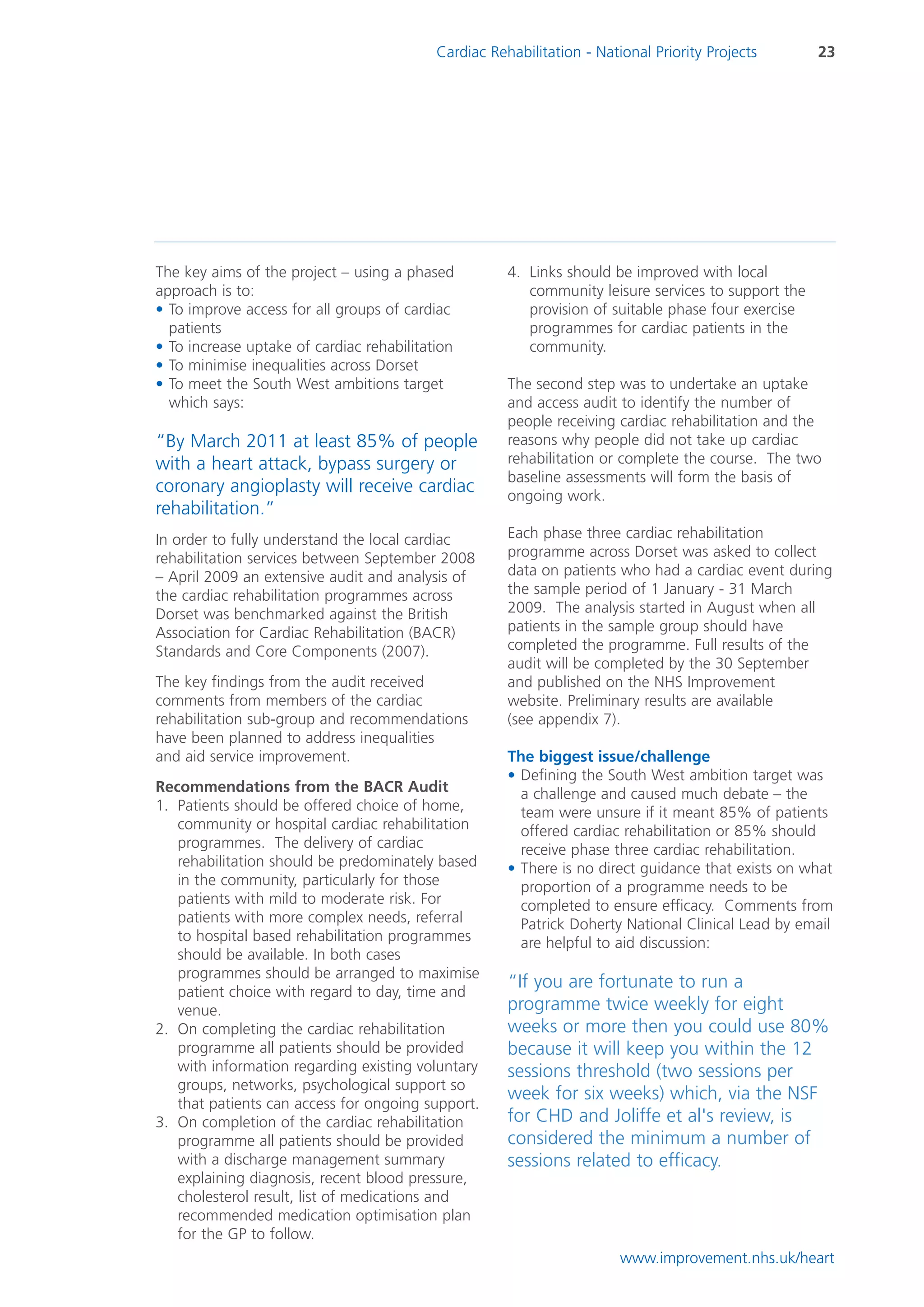 Cardiac Rehabilitation - National Priority Projects       23




The key aims of the project – using a phased          4. Links should be improved with local
approach is to:                                          community leisure services to support the
• To improve access for all groups of cardiac            provision of suitable phase four exercise
  patients                                               programmes for cardiac patients in the
• To increase uptake of cardiac rehabilitation           community.
• To minimise inequalities across Dorset
• To meet the South West ambitions target             The second step was to undertake an uptake
  which says:                                         and access audit to identify the number of
                                                      people receiving cardiac rehabilitation and the
“By March 2011 at least 85% of people                 reasons why people did not take up cardiac
with a heart attack, bypass surgery or                rehabilitation or complete the course. The two
                                                      baseline assessments will form the basis of
coronary angioplasty will receive cardiac             ongoing work.
rehabilitation.”
In order to fully understand the local cardiac        Each phase three cardiac rehabilitation
rehabilitation services between September 2008        programme across Dorset was asked to collect
– April 2009 an extensive audit and analysis of       data on patients who had a cardiac event during
the cardiac rehabilitation programmes across          the sample period of 1 January - 31 March
Dorset was benchmarked against the British            2009. The analysis started in August when all
Association for Cardiac Rehabilitation (BACR)         patients in the sample group should have
Standards and Core Components (2007).                 completed the programme. Full results of the
                                                      audit will be completed by the 30 September
The key findings from the audit received              and published on the NHS Improvement
comments from members of the cardiac                  website. Preliminary results are available
rehabilitation sub-group and recommendations          (see appendix 7).
have been planned to address inequalities
and aid service improvement.                          The biggest issue/challenge
                                                      • Defining the South West ambition target was
Recommendations from the BACR Audit                     a challenge and caused much debate – the
1. Patients should be offered choice of home,           team were unsure if it meant 85% of patients
   community or hospital cardiac rehabilitation         offered cardiac rehabilitation or 85% should
   programmes. The delivery of cardiac                  receive phase three cardiac rehabilitation.
   rehabilitation should be predominately based       • There is no direct guidance that exists on what
   in the community, particularly for those             proportion of a programme needs to be
   patients with mild to moderate risk. For             completed to ensure efficacy. Comments from
   patients with more complex needs, referral           Patrick Doherty National Clinical Lead by email
   to hospital based rehabilitation programmes          are helpful to aid discussion:
   should be available. In both cases
   programmes should be arranged to maximise
   patient choice with regard to day, time and
                                                      “If you are fortunate to run a
   venue.                                             programme twice weekly for eight
2. On completing the cardiac rehabilitation           weeks or more then you could use 80%
   programme all patients should be provided          because it will keep you within the 12
   with information regarding existing voluntary      sessions threshold (two sessions per
   groups, networks, psychological support so
   that patients can access for ongoing support.
                                                      week for six weeks) which, via the NSF
3. On completion of the cardiac rehabilitation        for CHD and Joliffe et al's review, is
   programme all patients should be provided          considered the minimum a number of
   with a discharge management summary                sessions related to efficacy.
   explaining diagnosis, recent blood pressure,
   cholesterol result, list of medications and
   recommended medication optimisation plan
   for the GP to follow.
                                                                        www.improvement.nhs.uk/heart
 