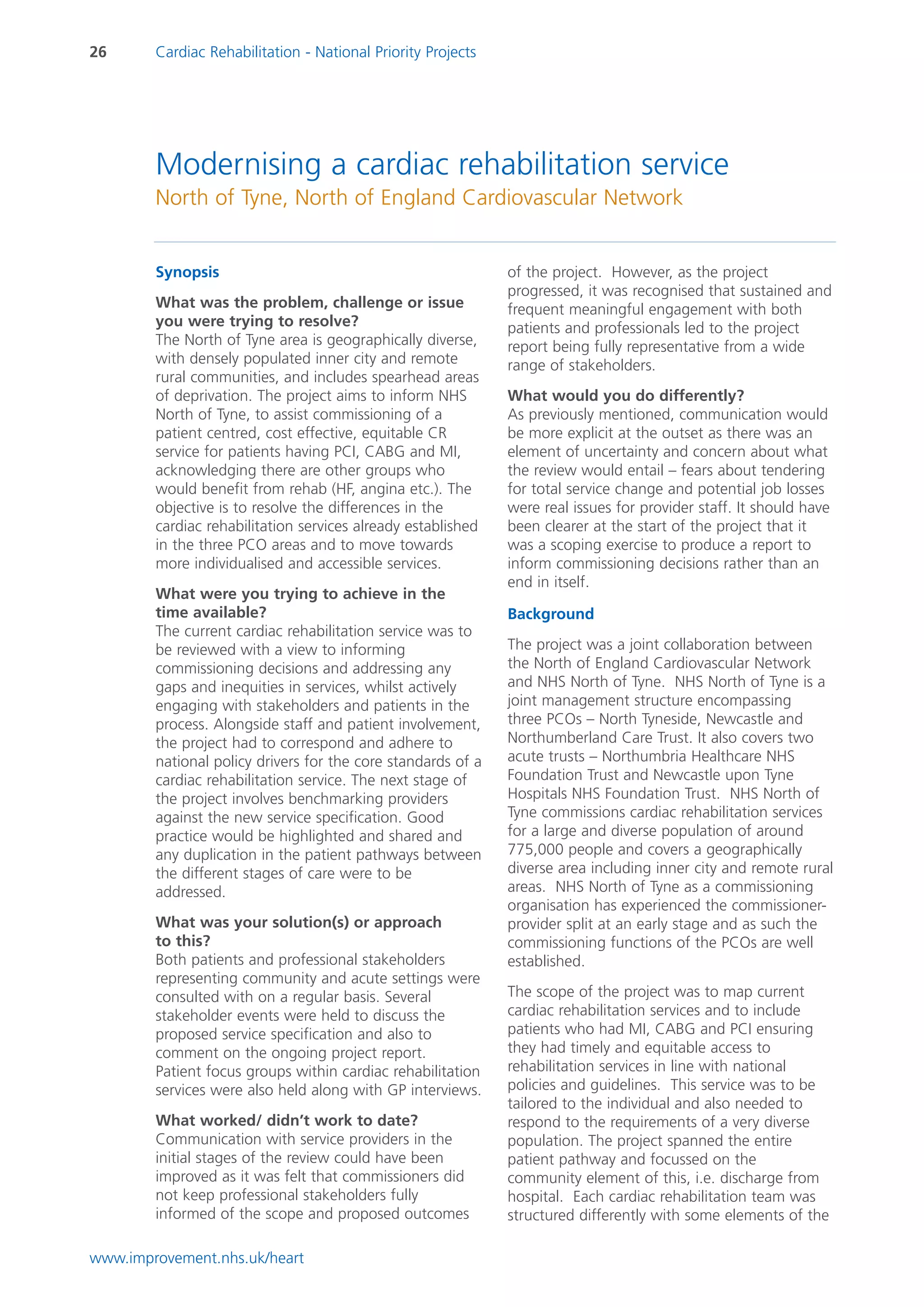 26      Cardiac Rehabilitation - National Priority Projects




        Modernising a cardiac rehabilitation service
        North of Tyne, North of England Cardiovascular Network


        Synopsis                                              of the project. However, as the project
                                                              progressed, it was recognised that sustained and
        What was the problem, challenge or issue              frequent meaningful engagement with both
        you were trying to resolve?                           patients and professionals led to the project
        The North of Tyne area is geographically diverse,     report being fully representative from a wide
        with densely populated inner city and remote          range of stakeholders.
        rural communities, and includes spearhead areas
        of deprivation. The project aims to inform NHS        What would you do differently?
        North of Tyne, to assist commissioning of a           As previously mentioned, communication would
        patient centred, cost effective, equitable CR         be more explicit at the outset as there was an
        service for patients having PCI, CABG and MI,         element of uncertainty and concern about what
        acknowledging there are other groups who              the review would entail – fears about tendering
        would benefit from rehab (HF, angina etc.). The       for total service change and potential job losses
        objective is to resolve the differences in the        were real issues for provider staff. It should have
        cardiac rehabilitation services already established   been clearer at the start of the project that it
        in the three PCO areas and to move towards            was a scoping exercise to produce a report to
        more individualised and accessible services.          inform commissioning decisions rather than an
                                                              end in itself.
        What were you trying to achieve in the
        time available?                                       Background
        The current cardiac rehabilitation service was to
        be reviewed with a view to informing                  The project was a joint collaboration between
        commissioning decisions and addressing any            the North of England Cardiovascular Network
        gaps and inequities in services, whilst actively      and NHS North of Tyne. NHS North of Tyne is a
        engaging with stakeholders and patients in the        joint management structure encompassing
        process. Alongside staff and patient involvement,     three PCOs – North Tyneside, Newcastle and
        the project had to correspond and adhere to           Northumberland Care Trust. It also covers two
        national policy drivers for the core standards of a   acute trusts – Northumbria Healthcare NHS
        cardiac rehabilitation service. The next stage of     Foundation Trust and Newcastle upon Tyne
        the project involves benchmarking providers           Hospitals NHS Foundation Trust. NHS North of
        against the new service specification. Good           Tyne commissions cardiac rehabilitation services
        practice would be highlighted and shared and          for a large and diverse population of around
        any duplication in the patient pathways between       775,000 people and covers a geographically
        the different stages of care were to be               diverse area including inner city and remote rural
        addressed.                                            areas. NHS North of Tyne as a commissioning
                                                              organisation has experienced the commissioner-
        What was your solution(s) or approach                 provider split at an early stage and as such the
        to this?                                              commissioning functions of the PCOs are well
        Both patients and professional stakeholders           established.
        representing community and acute settings were
        consulted with on a regular basis. Several            The scope of the project was to map current
        stakeholder events were held to discuss the           cardiac rehabilitation services and to include
        proposed service specification and also to            patients who had MI, CABG and PCI ensuring
        comment on the ongoing project report.                they had timely and equitable access to
        Patient focus groups within cardiac rehabilitation    rehabilitation services in line with national
        services were also held along with GP interviews.     policies and guidelines. This service was to be
                                                              tailored to the individual and also needed to
        What worked/ didn’t work to date?                     respond to the requirements of a very diverse
        Communication with service providers in the           population. The project spanned the entire
        initial stages of the review could have been          patient pathway and focussed on the
        improved as it was felt that commissioners did        community element of this, i.e. discharge from
        not keep professional stakeholders fully              hospital. Each cardiac rehabilitation team was
        informed of the scope and proposed outcomes           structured differently with some elements of the

www.improvement.nhs.uk/heart
 