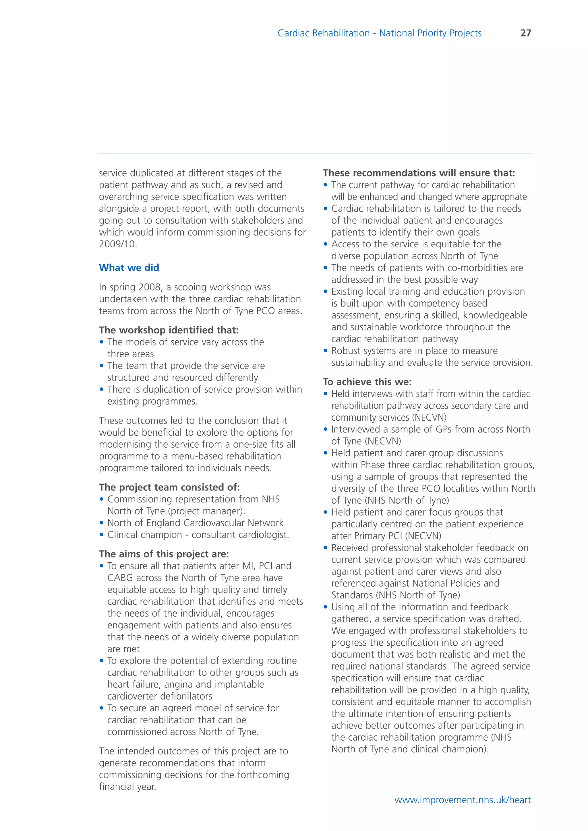 Cardiac Rehabilitation - National Priority Projects        27




service duplicated at different stages of the         These recommendations will ensure that:
patient pathway and as such, a revised and            • The current pathway for cardiac rehabilitation
overarching service specification was written           will be enhanced and changed where appropriate
alongside a project report, with both documents       • Cardiac rehabilitation is tailored to the needs
going out to consultation with stakeholders and         of the individual patient and encourages
which would inform commissioning decisions for          patients to identify their own goals
2009/10.                                              • Access to the service is equitable for the
                                                        diverse population across North of Tyne
What we did                                           • The needs of patients with co-morbidities are
                                                        addressed in the best possible way
In spring 2008, a scoping workshop was                • Existing local training and education provision
undertaken with the three cardiac rehabilitation        is built upon with competency based
teams from across the North of Tyne PCO areas.          assessment, ensuring a skilled, knowledgeable
The workshop identified that:                           and sustainable workforce throughout the
• The models of service vary across the                 cardiac rehabilitation pathway
  three areas                                         • Robust systems are in place to measure
• The team that provide the service are                 sustainability and evaluate the service provision.
  structured and resourced differently                To achieve this we:
• There is duplication of service provision within    • Held interviews with staff from within the cardiac
  existing programmes.                                  rehabilitation pathway across secondary care and
These outcomes led to the conclusion that it            community services (NECVN)
would be beneficial to explore the options for        • Interviewed a sample of GPs from across North
modernising the service from a one-size fits all        of Tyne (NECVN)
programme to a menu-based rehabilitation              • Held patient and carer group discussions
programme tailored to individuals needs.                within Phase three cardiac rehabilitation groups,
                                                        using a sample of groups that represented the
The project team consisted of:                          diversity of the three PCO localities within North
• Commissioning representation from NHS                 of Tyne (NHS North of Tyne)
  North of Tyne (project manager).                    • Held patient and carer focus groups that
• North of England Cardiovascular Network               particularly centred on the patient experience
• Clinical champion - consultant cardiologist.          after Primary PCI (NECVN)
                                                      • Received professional stakeholder feedback on
The aims of this project are:
                                                        current service provision which was compared
• To ensure all that patients after MI, PCI and
                                                        against patient and carer views and also
  CABG across the North of Tyne area have
                                                        referenced against National Policies and
  equitable access to high quality and timely
                                                        Standards (NHS North of Tyne)
  cardiac rehabilitation that identifies and meets
                                                      • Using all of the information and feedback
  the needs of the individual, encourages
                                                        gathered, a service specification was drafted.
  engagement with patients and also ensures
                                                        We engaged with professional stakeholders to
  that the needs of a widely diverse population
                                                        progress the specification into an agreed
  are met
                                                        document that was both realistic and met the
• To explore the potential of extending routine
                                                        required national standards. The agreed service
  cardiac rehabilitation to other groups such as
                                                        specification will ensure that cardiac
  heart failure, angina and implantable
                                                        rehabilitation will be provided in a high quality,
  cardioverter defibrillators
                                                        consistent and equitable manner to accomplish
• To secure an agreed model of service for
                                                        the ultimate intention of ensuring patients
  cardiac rehabilitation that can be
                                                        achieve better outcomes after participating in
  commissioned across North of Tyne.
                                                        the cardiac rehabilitation programme (NHS
The intended outcomes of this project are to            North of Tyne and clinical champion).
generate recommendations that inform
commissioning decisions for the forthcoming
financial year.
                                                                        www.improvement.nhs.uk/heart
 