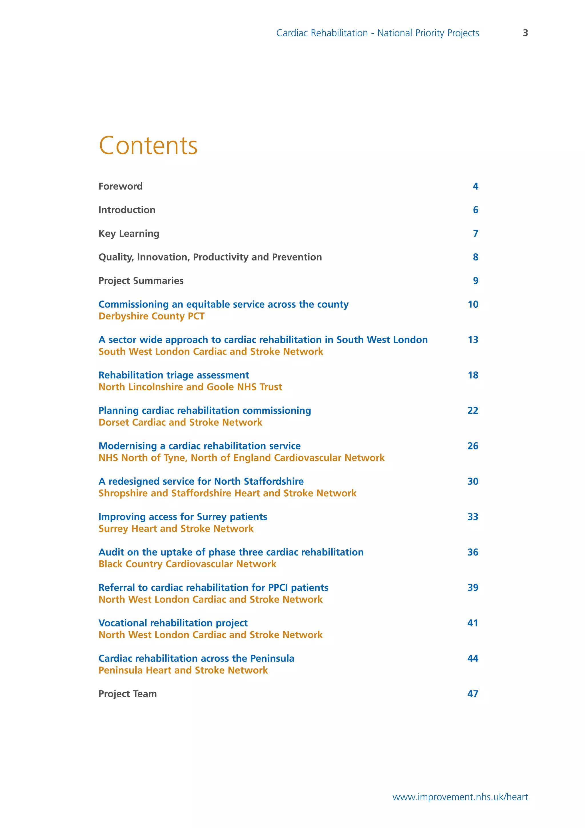 Cardiac Rehabilitation - National Priority Projects    3




Contents
Foreword                                                                                 4

Introduction                                                                             6

Key Learning                                                                             7

Quality, Innovation, Productivity and Prevention                                         8

Project Summaries                                                                        9

Commissioning an equitable service across the county                                    10
Derbyshire County PCT

A sector wide approach to cardiac rehabilitation in South West London                   13
South West London Cardiac and Stroke Network

Rehabilitation triage assessment                                                        18
North Lincolnshire and Goole NHS Trust

Planning cardiac rehabilitation commissioning                                           22
Dorset Cardiac and Stroke Network

Modernising a cardiac rehabilitation service                                            26
NHS North of Tyne, North of England Cardiovascular Network

A redesigned service for North Staffordshire                                            30
Shropshire and Staffordshire Heart and Stroke Network

Improving access for Surrey patients                                                    33
Surrey Heart and Stroke Network

Audit on the uptake of phase three cardiac rehabilitation                               36
Black Country Cardiovascular Network

Referral to cardiac rehabilitation for PPCI patients                                    39
North West London Cardiac and Stroke Network

Vocational rehabilitation project                                                       41
North West London Cardiac and Stroke Network

Cardiac rehabilitation across the Peninsula                                             44
Peninsula Heart and Stroke Network

Project Team                                                                            47




                                                                     www.improvement.nhs.uk/heart
 