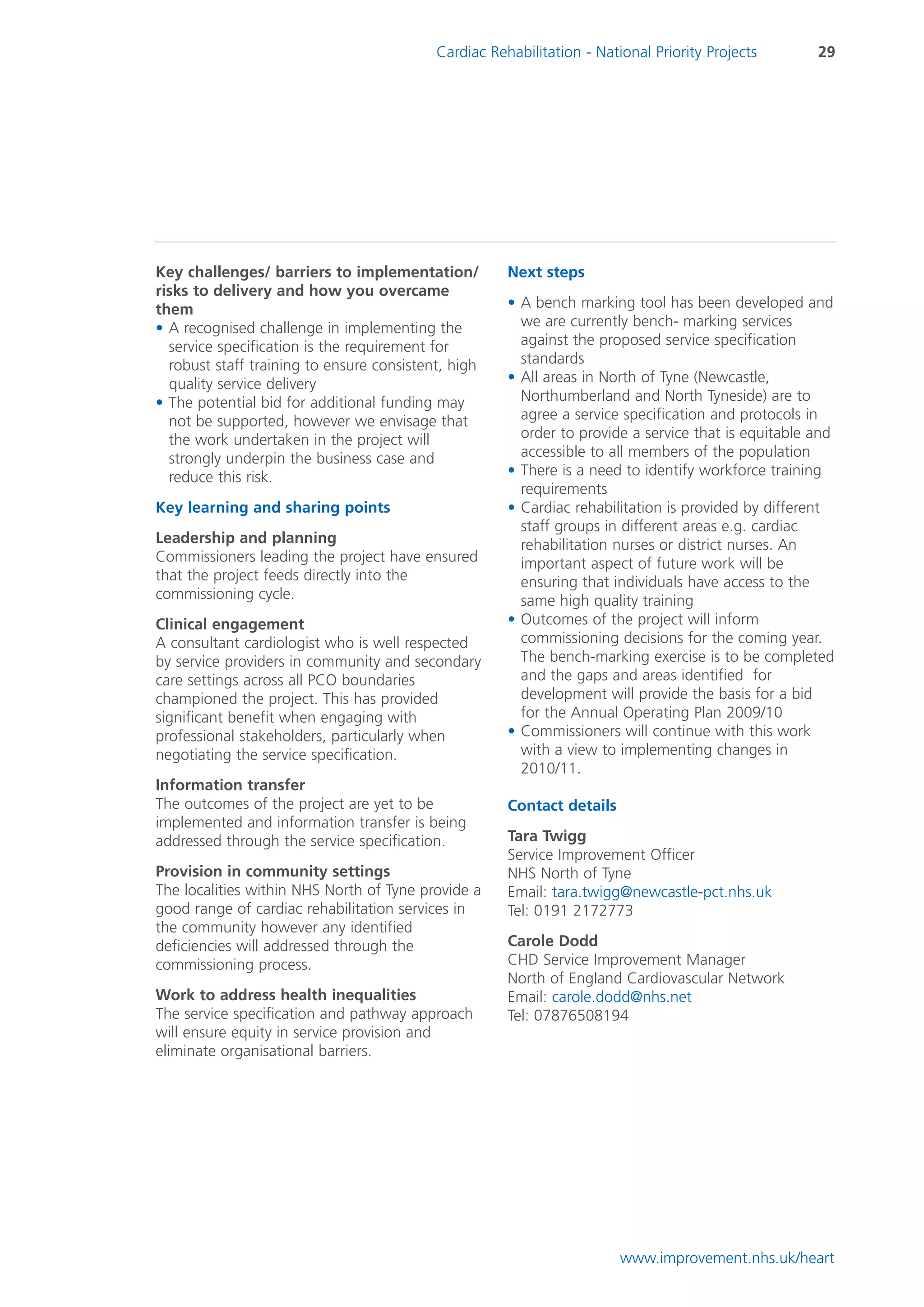 Cardiac Rehabilitation - National Priority Projects       29




Key challenges/ barriers to implementation/           Next steps
risks to delivery and how you overcame
them                                                  • A bench marking tool has been developed and
• A recognised challenge in implementing the            we are currently bench- marking services
  service specification is the requirement for          against the proposed service specification
  robust staff training to ensure consistent, high      standards
  quality service delivery                            • All areas in North of Tyne (Newcastle,
• The potential bid for additional funding may          Northumberland and North Tyneside) are to
  not be supported, however we envisage that            agree a service specification and protocols in
  the work undertaken in the project will               order to provide a service that is equitable and
  strongly underpin the business case and               accessible to all members of the population
  reduce this risk.                                   • There is a need to identify workforce training
                                                        requirements
Key learning and sharing points                       • Cardiac rehabilitation is provided by different
                                                        staff groups in different areas e.g. cardiac
Leadership and planning                                 rehabilitation nurses or district nurses. An
Commissioners leading the project have ensured          important aspect of future work will be
that the project feeds directly into the                ensuring that individuals have access to the
commissioning cycle.                                    same high quality training
Clinical engagement                                   • Outcomes of the project will inform
A consultant cardiologist who is well respected         commissioning decisions for the coming year.
by service providers in community and secondary         The bench-marking exercise is to be completed
care settings across all PCO boundaries                 and the gaps and areas identified for
championed the project. This has provided               development will provide the basis for a bid
significant benefit when engaging with                  for the Annual Operating Plan 2009/10
professional stakeholders, particularly when          • Commissioners will continue with this work
negotiating the service specification.                  with a view to implementing changes in
                                                        2010/11.
Information transfer
The outcomes of the project are yet to be             Contact details
implemented and information transfer is being
addressed through the service specification.          Tara Twigg
                                                      Service Improvement Officer
Provision in community settings                       NHS North of Tyne
The localities within NHS North of Tyne provide a     Email: tara.twigg@newcastle-pct.nhs.uk
good range of cardiac rehabilitation services in      Tel: 0191 2172773
the community however any identified
deficiencies will addressed through the               Carole Dodd
commissioning process.                                CHD Service Improvement Manager
                                                      North of England Cardiovascular Network
Work to address health inequalities                   Email: carole.dodd@nhs.net
The service specification and pathway approach        Tel: 07876508194
will ensure equity in service provision and
eliminate organisational barriers.




                                                                        www.improvement.nhs.uk/heart
 