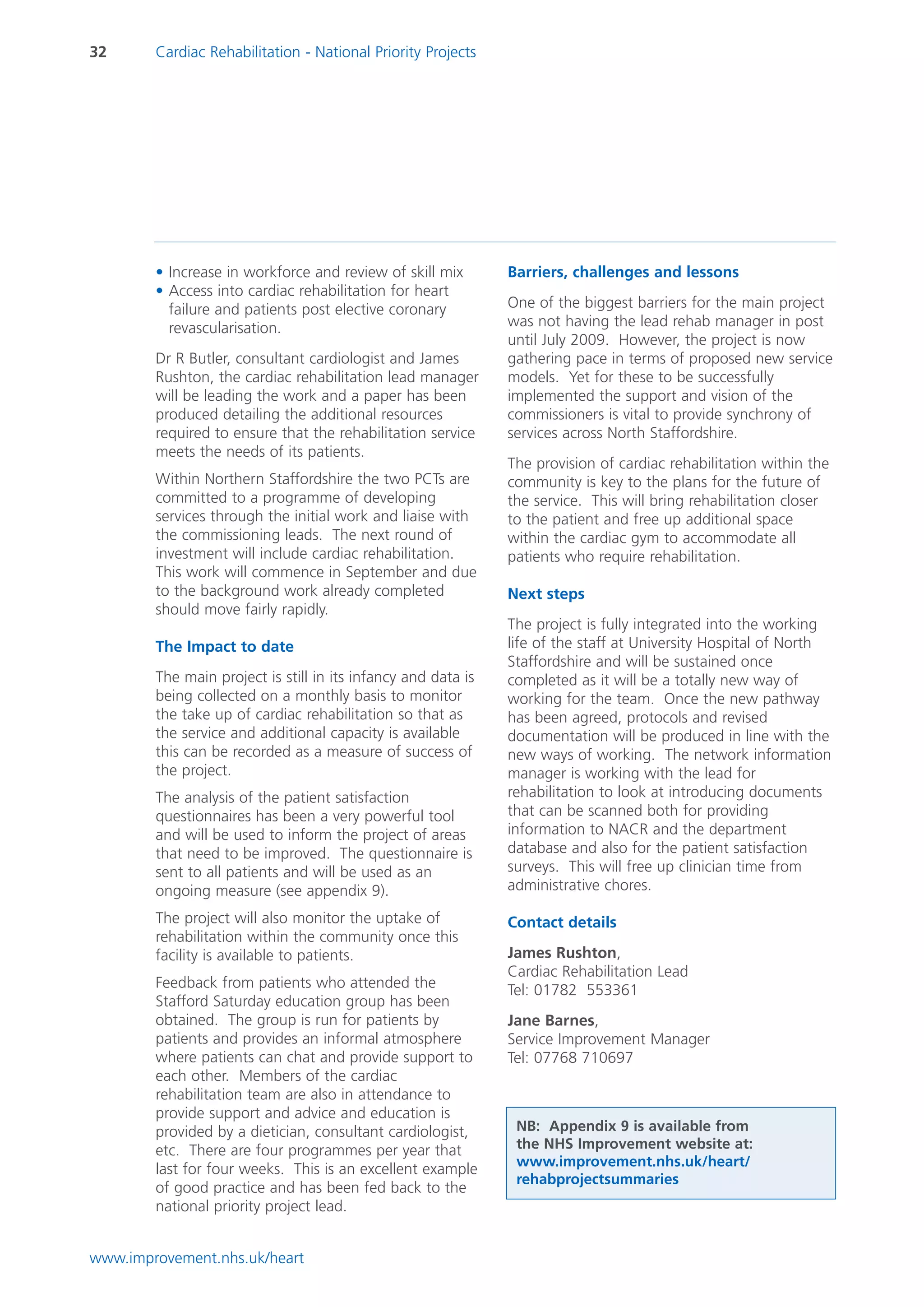 32      Cardiac Rehabilitation - National Priority Projects




        • Increase in workforce and review of skill mix        Barriers, challenges and lessons
        • Access into cardiac rehabilitation for heart
          failure and patients post elective coronary          One of the biggest barriers for the main project
          revascularisation.                                   was not having the lead rehab manager in post
                                                               until July 2009. However, the project is now
        Dr R Butler, consultant cardiologist and James         gathering pace in terms of proposed new service
        Rushton, the cardiac rehabilitation lead manager       models. Yet for these to be successfully
        will be leading the work and a paper has been          implemented the support and vision of the
        produced detailing the additional resources            commissioners is vital to provide synchrony of
        required to ensure that the rehabilitation service     services across North Staffordshire.
        meets the needs of its patients.
                                                               The provision of cardiac rehabilitation within the
        Within Northern Staffordshire the two PCTs are         community is key to the plans for the future of
        committed to a programme of developing                 the service. This will bring rehabilitation closer
        services through the initial work and liaise with      to the patient and free up additional space
        the commissioning leads. The next round of             within the cardiac gym to accommodate all
        investment will include cardiac rehabilitation.        patients who require rehabilitation.
        This work will commence in September and due
        to the background work already completed               Next steps
        should move fairly rapidly.
                                                               The project is fully integrated into the working
        The Impact to date                                     life of the staff at University Hospital of North
                                                               Staffordshire and will be sustained once
        The main project is still in its infancy and data is   completed as it will be a totally new way of
        being collected on a monthly basis to monitor          working for the team. Once the new pathway
        the take up of cardiac rehabilitation so that as       has been agreed, protocols and revised
        the service and additional capacity is available       documentation will be produced in line with the
        this can be recorded as a measure of success of        new ways of working. The network information
        the project.                                           manager is working with the lead for
        The analysis of the patient satisfaction               rehabilitation to look at introducing documents
        questionnaires has been a very powerful tool           that can be scanned both for providing
        and will be used to inform the project of areas        information to NACR and the department
        that need to be improved. The questionnaire is         database and also for the patient satisfaction
        sent to all patients and will be used as an            surveys. This will free up clinician time from
        ongoing measure (see appendix 9).                      administrative chores.

        The project will also monitor the uptake of            Contact details
        rehabilitation within the community once this
        facility is available to patients.                     James Rushton,
                                                               Cardiac Rehabilitation Lead
        Feedback from patients who attended the                Tel: 01782 553361
        Stafford Saturday education group has been
        obtained. The group is run for patients by             Jane Barnes,
        patients and provides an informal atmosphere           Service Improvement Manager
        where patients can chat and provide support to         Tel: 07768 710697
        each other. Members of the cardiac
        rehabilitation team are also in attendance to
        provide support and advice and education is
        provided by a dietician, consultant cardiologist,       NB: Appendix 9 is available from
        etc. There are four programmes per year that            the NHS Improvement website at:
                                                                www.improvement.nhs.uk/heart/
        last for four weeks. This is an excellent example
                                                                rehabprojectsummaries
        of good practice and has been fed back to the
        national priority project lead.


www.improvement.nhs.uk/heart
 