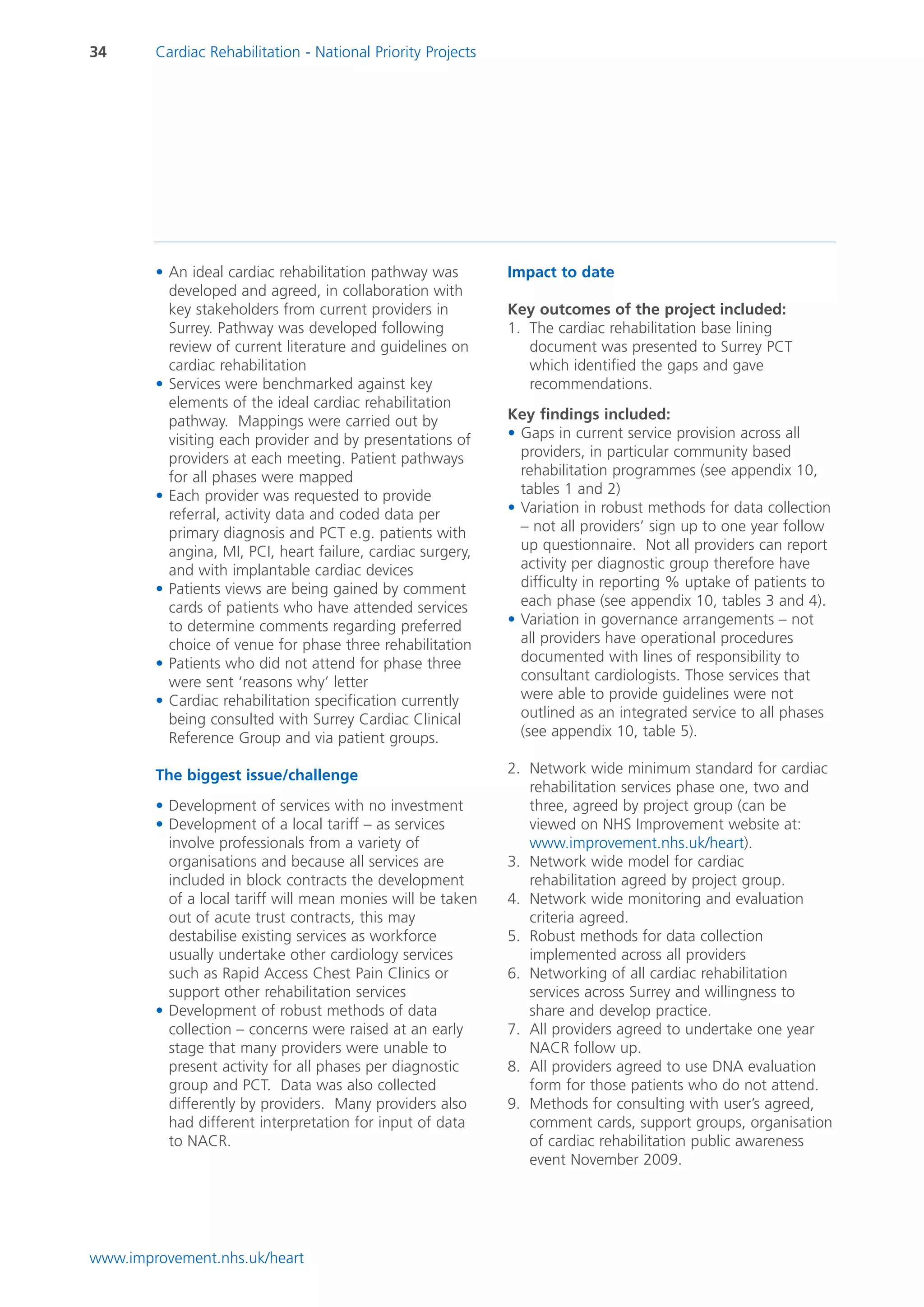 34      Cardiac Rehabilitation - National Priority Projects




        • An ideal cardiac rehabilitation pathway was         Impact to date
          developed and agreed, in collaboration with
          key stakeholders from current providers in          Key outcomes of the project included:
          Surrey. Pathway was developed following             1. The cardiac rehabilitation base lining
          review of current literature and guidelines on         document was presented to Surrey PCT
          cardiac rehabilitation                                 which identified the gaps and gave
        • Services were benchmarked against key                  recommendations.
          elements of the ideal cardiac rehabilitation
          pathway. Mappings were carried out by               Key findings included:
          visiting each provider and by presentations of      • Gaps in current service provision across all
          providers at each meeting. Patient pathways           providers, in particular community based
          for all phases were mapped                            rehabilitation programmes (see appendix 10,
        • Each provider was requested to provide                tables 1 and 2)
          referral, activity data and coded data per          • Variation in robust methods for data collection
          primary diagnosis and PCT e.g. patients with          – not all providers’ sign up to one year follow
          angina, MI, PCI, heart failure, cardiac surgery,      up questionnaire. Not all providers can report
          and with implantable cardiac devices                  activity per diagnostic group therefore have
        • Patients views are being gained by comment            difficulty in reporting % uptake of patients to
          cards of patients who have attended services          each phase (see appendix 10, tables 3 and 4).
          to determine comments regarding preferred           • Variation in governance arrangements – not
          choice of venue for phase three rehabilitation        all providers have operational procedures
        • Patients who did not attend for phase three           documented with lines of responsibility to
          were sent ‘reasons why’ letter                        consultant cardiologists. Those services that
        • Cardiac rehabilitation specification currently        were able to provide guidelines were not
          being consulted with Surrey Cardiac Clinical          outlined as an integrated service to all phases
          Reference Group and via patient groups.               (see appendix 10, table 5).

        The biggest issue/challenge                           2. Network wide minimum standard for cardiac
                                                                 rehabilitation services phase one, two and
        • Development of services with no investment             three, agreed by project group (can be
        • Development of a local tariff – as services            viewed on NHS Improvement website at:
          involve professionals from a variety of                www.improvement.nhs.uk/heart).
          organisations and because all services are          3. Network wide model for cardiac
          included in block contracts the development            rehabilitation agreed by project group.
          of a local tariff will mean monies will be taken    4. Network wide monitoring and evaluation
          out of acute trust contracts, this may                 criteria agreed.
          destabilise existing services as workforce          5. Robust methods for data collection
          usually undertake other cardiology services            implemented across all providers
          such as Rapid Access Chest Pain Clinics or          6. Networking of all cardiac rehabilitation
          support other rehabilitation services                  services across Surrey and willingness to
        • Development of robust methods of data                  share and develop practice.
          collection – concerns were raised at an early       7. All providers agreed to undertake one year
          stage that many providers were unable to               NACR follow up.
          present activity for all phases per diagnostic      8. All providers agreed to use DNA evaluation
          group and PCT. Data was also collected                 form for those patients who do not attend.
          differently by providers. Many providers also       9. Methods for consulting with user’s agreed,
          had different interpretation for input of data         comment cards, support groups, organisation
          to NACR.                                               of cardiac rehabilitation public awareness
                                                                 event November 2009.




www.improvement.nhs.uk/heart
 