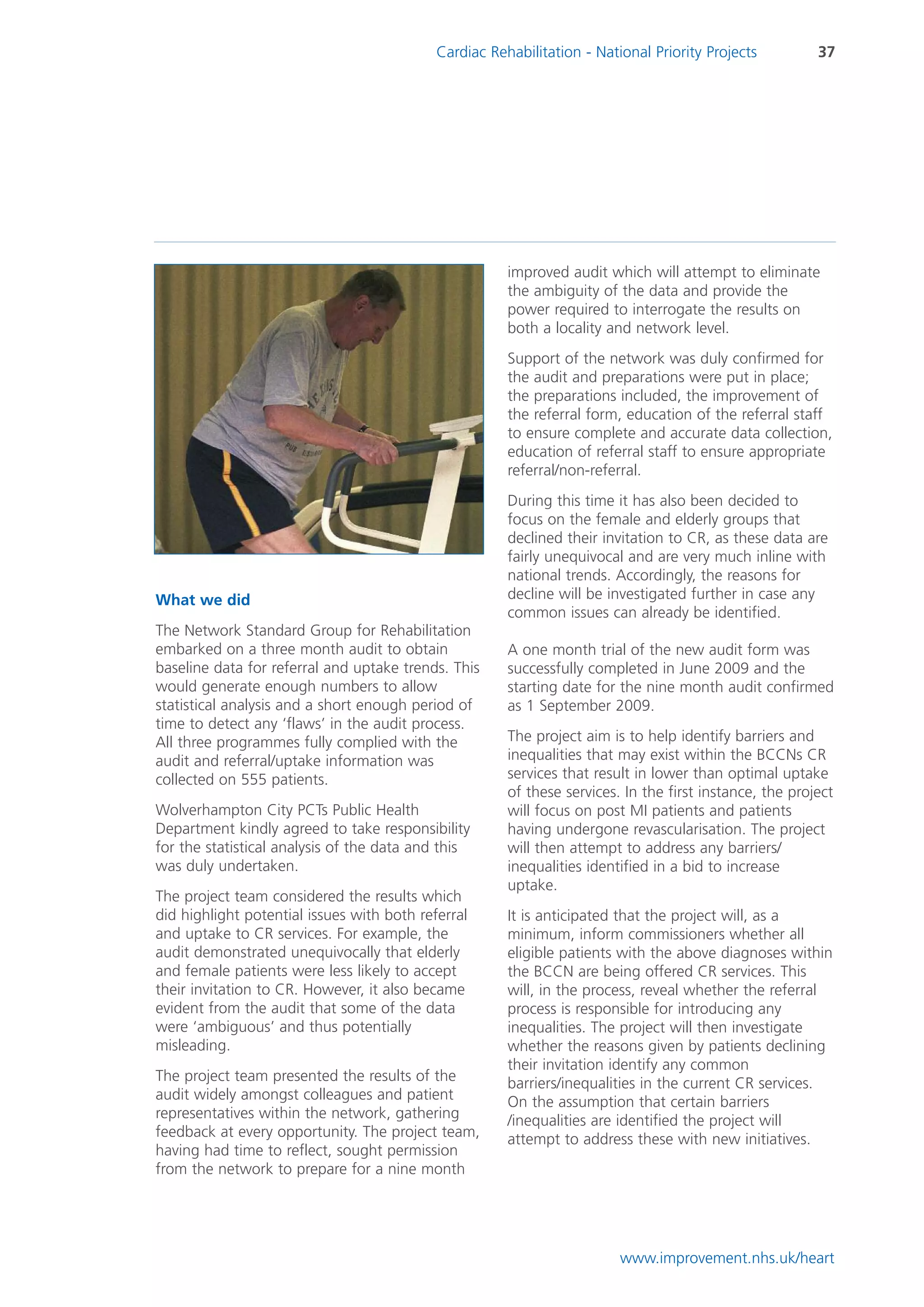 Cardiac Rehabilitation - National Priority Projects          37




                                                       improved audit which will attempt to eliminate
                                                       the ambiguity of the data and provide the
                                                       power required to interrogate the results on
                                                       both a locality and network level.
                                                       Support of the network was duly confirmed for
                                                       the audit and preparations were put in place;
                                                       the preparations included, the improvement of
                                                       the referral form, education of the referral staff
                                                       to ensure complete and accurate data collection,
                                                       education of referral staff to ensure appropriate
                                                       referral/non-referral.
                                                       During this time it has also been decided to
                                                       focus on the female and elderly groups that
                                                       declined their invitation to CR, as these data are
                                                       fairly unequivocal and are very much inline with
                                                       national trends. Accordingly, the reasons for
What we did                                            decline will be investigated further in case any
                                                       common issues can already be identified.
The Network Standard Group for Rehabilitation
embarked on a three month audit to obtain              A one month trial of the new audit form was
baseline data for referral and uptake trends. This     successfully completed in June 2009 and the
would generate enough numbers to allow                 starting date for the nine month audit confirmed
statistical analysis and a short enough period of      as 1 September 2009.
time to detect any ‘flaws’ in the audit process.
All three programmes fully complied with the           The project aim is to help identify barriers and
audit and referral/uptake information was              inequalities that may exist within the BCCNs CR
collected on 555 patients.                             services that result in lower than optimal uptake
                                                       of these services. In the first instance, the project
Wolverhampton City PCTs Public Health                  will focus on post MI patients and patients
Department kindly agreed to take responsibility        having undergone revascularisation. The project
for the statistical analysis of the data and this      will then attempt to address any barriers/
was duly undertaken.                                   inequalities identified in a bid to increase
                                                       uptake.
The project team considered the results which
did highlight potential issues with both referral      It is anticipated that the project will, as a
and uptake to CR services. For example, the            minimum, inform commissioners whether all
audit demonstrated unequivocally that elderly          eligible patients with the above diagnoses within
and female patients were less likely to accept         the BCCN are being offered CR services. This
their invitation to CR. However, it also became        will, in the process, reveal whether the referral
evident from the audit that some of the data           process is responsible for introducing any
were ‘ambiguous’ and thus potentially                  inequalities. The project will then investigate
misleading.                                            whether the reasons given by patients declining
                                                       their invitation identify any common
The project team presented the results of the          barriers/inequalities in the current CR services.
audit widely amongst colleagues and patient            On the assumption that certain barriers
representatives within the network, gathering          /inequalities are identified the project will
feedback at every opportunity. The project team,       attempt to address these with new initiatives.
having had time to reflect, sought permission
from the network to prepare for a nine month




                                                                         www.improvement.nhs.uk/heart
 