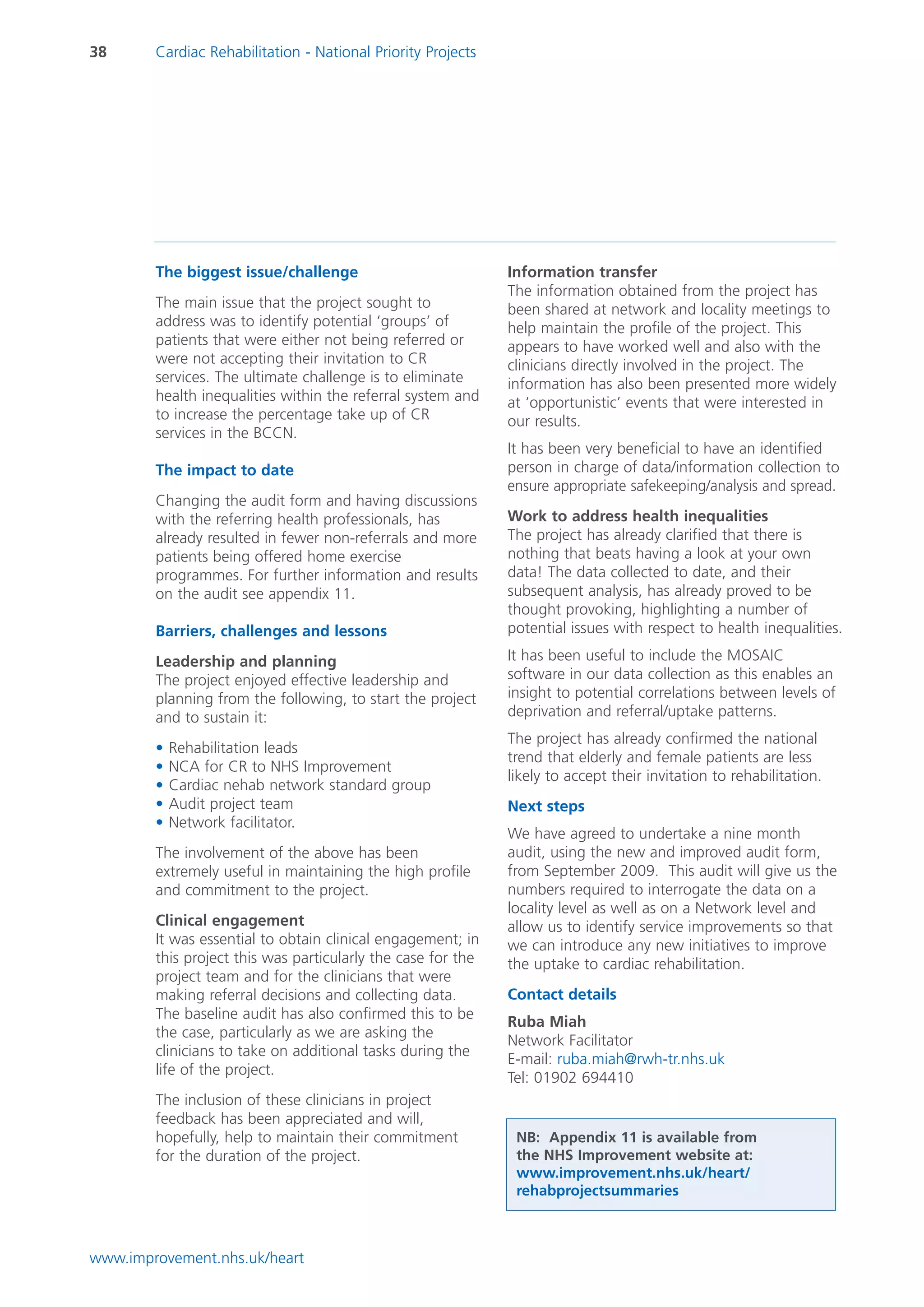 38      Cardiac Rehabilitation - National Priority Projects




        The biggest issue/challenge                           Information transfer
                                                              The information obtained from the project has
        The main issue that the project sought to             been shared at network and locality meetings to
        address was to identify potential ‘groups’ of         help maintain the profile of the project. This
        patients that were either not being referred or       appears to have worked well and also with the
        were not accepting their invitation to CR             clinicians directly involved in the project. The
        services. The ultimate challenge is to eliminate      information has also been presented more widely
        health inequalities within the referral system and    at ‘opportunistic’ events that were interested in
        to increase the percentage take up of CR              our results.
        services in the BCCN.
                                                              It has been very beneficial to have an identified
        The impact to date                                    person in charge of data/information collection to
                                                              ensure appropriate safekeeping/analysis and spread.
        Changing the audit form and having discussions
        with the referring health professionals, has          Work to address health inequalities
        already resulted in fewer non-referrals and more      The project has already clarified that there is
        patients being offered home exercise                  nothing that beats having a look at your own
        programmes. For further information and results       data! The data collected to date, and their
        on the audit see appendix 11.                         subsequent analysis, has already proved to be
                                                              thought provoking, highlighting a number of
        Barriers, challenges and lessons                      potential issues with respect to health inequalities.

        Leadership and planning                               It has been useful to include the MOSAIC
        The project enjoyed effective leadership and          software in our data collection as this enables an
        planning from the following, to start the project     insight to potential correlations between levels of
        and to sustain it:                                    deprivation and referral/uptake patterns.
                                                              The project has already confirmed the national
        •   Rehabilitation leads
                                                              trend that elderly and female patients are less
        •   NCA for CR to NHS Improvement
                                                              likely to accept their invitation to rehabilitation.
        •   Cardiac nehab network standard group
        •   Audit project team                                Next steps
        •   Network facilitator.
                                                              We have agreed to undertake a nine month
        The involvement of the above has been                 audit, using the new and improved audit form,
        extremely useful in maintaining the high profile      from September 2009. This audit will give us the
        and commitment to the project.                        numbers required to interrogate the data on a
                                                              locality level as well as on a Network level and
        Clinical engagement                                   allow us to identify service improvements so that
        It was essential to obtain clinical engagement; in    we can introduce any new initiatives to improve
        this project this was particularly the case for the   the uptake to cardiac rehabilitation.
        project team and for the clinicians that were
        making referral decisions and collecting data.        Contact details
        The baseline audit has also confirmed this to be
                                                              Ruba Miah
        the case, particularly as we are asking the
                                                              Network Facilitator
        clinicians to take on additional tasks during the
                                                              E-mail: ruba.miah@rwh-tr.nhs.uk
        life of the project.
                                                              Tel: 01902 694410
        The inclusion of these clinicians in project
        feedback has been appreciated and will,
        hopefully, help to maintain their commitment           NB: Appendix 11 is available from
        for the duration of the project.                       the NHS Improvement website at:
                                                               www.improvement.nhs.uk/heart/
                                                               rehabprojectsummaries



www.improvement.nhs.uk/heart
 