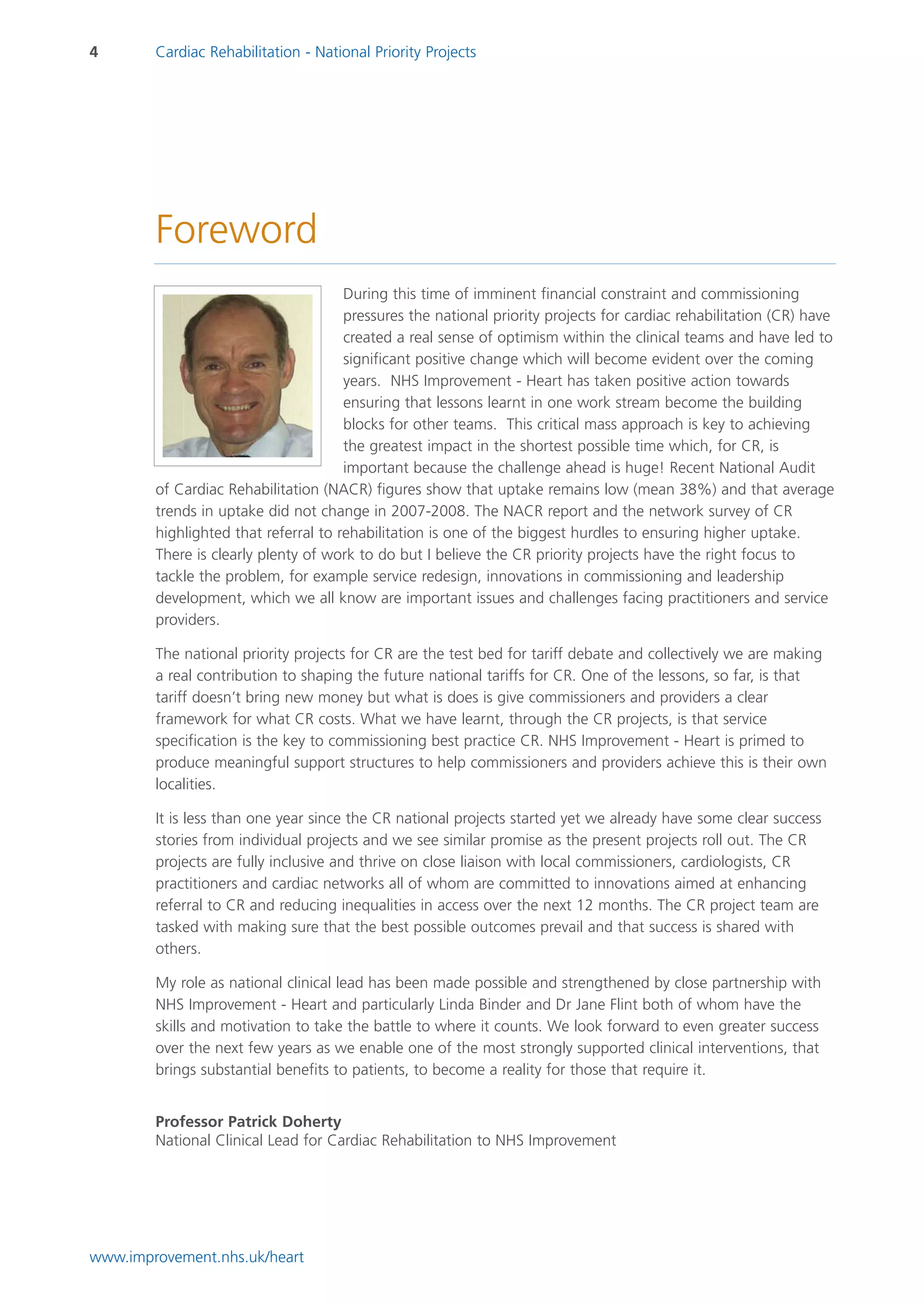 4       Cardiac Rehabilitation - National Priority Projects




        Foreword
                                      During this time of imminent financial constraint and commissioning
                                      pressures the national priority projects for cardiac rehabilitation (CR) have
                                      created a real sense of optimism within the clinical teams and have led to
                                      significant positive change which will become evident over the coming
                                      years. NHS Improvement - Heart has taken positive action towards
                                      ensuring that lessons learnt in one work stream become the building
                                      blocks for other teams. This critical mass approach is key to achieving
                                      the greatest impact in the shortest possible time which, for CR, is
                                      important because the challenge ahead is huge! Recent National Audit
        of Cardiac Rehabilitation (NACR) figures show that uptake remains low (mean 38%) and that average
        trends in uptake did not change in 2007-2008. The NACR report and the network survey of CR
        highlighted that referral to rehabilitation is one of the biggest hurdles to ensuring higher uptake.
        There is clearly plenty of work to do but I believe the CR priority projects have the right focus to
        tackle the problem, for example service redesign, innovations in commissioning and leadership
        development, which we all know are important issues and challenges facing practitioners and service
        providers.

        The national priority projects for CR are the test bed for tariff debate and collectively we are making
        a real contribution to shaping the future national tariffs for CR. One of the lessons, so far, is that
        tariff doesn’t bring new money but what is does is give commissioners and providers a clear
        framework for what CR costs. What we have learnt, through the CR projects, is that service
        specification is the key to commissioning best practice CR. NHS Improvement - Heart is primed to
        produce meaningful support structures to help commissioners and providers achieve this is their own
        localities.

        It is less than one year since the CR national projects started yet we already have some clear success
        stories from individual projects and we see similar promise as the present projects roll out. The CR
        projects are fully inclusive and thrive on close liaison with local commissioners, cardiologists, CR
        practitioners and cardiac networks all of whom are committed to innovations aimed at enhancing
        referral to CR and reducing inequalities in access over the next 12 months. The CR project team are
        tasked with making sure that the best possible outcomes prevail and that success is shared with
        others.

        My role as national clinical lead has been made possible and strengthened by close partnership with
        NHS Improvement - Heart and particularly Linda Binder and Dr Jane Flint both of whom have the
        skills and motivation to take the battle to where it counts. We look forward to even greater success
        over the next few years as we enable one of the most strongly supported clinical interventions, that
        brings substantial benefits to patients, to become a reality for those that require it.


        Professor Patrick Doherty
        National Clinical Lead for Cardiac Rehabilitation to NHS Improvement




www.improvement.nhs.uk/heart
 