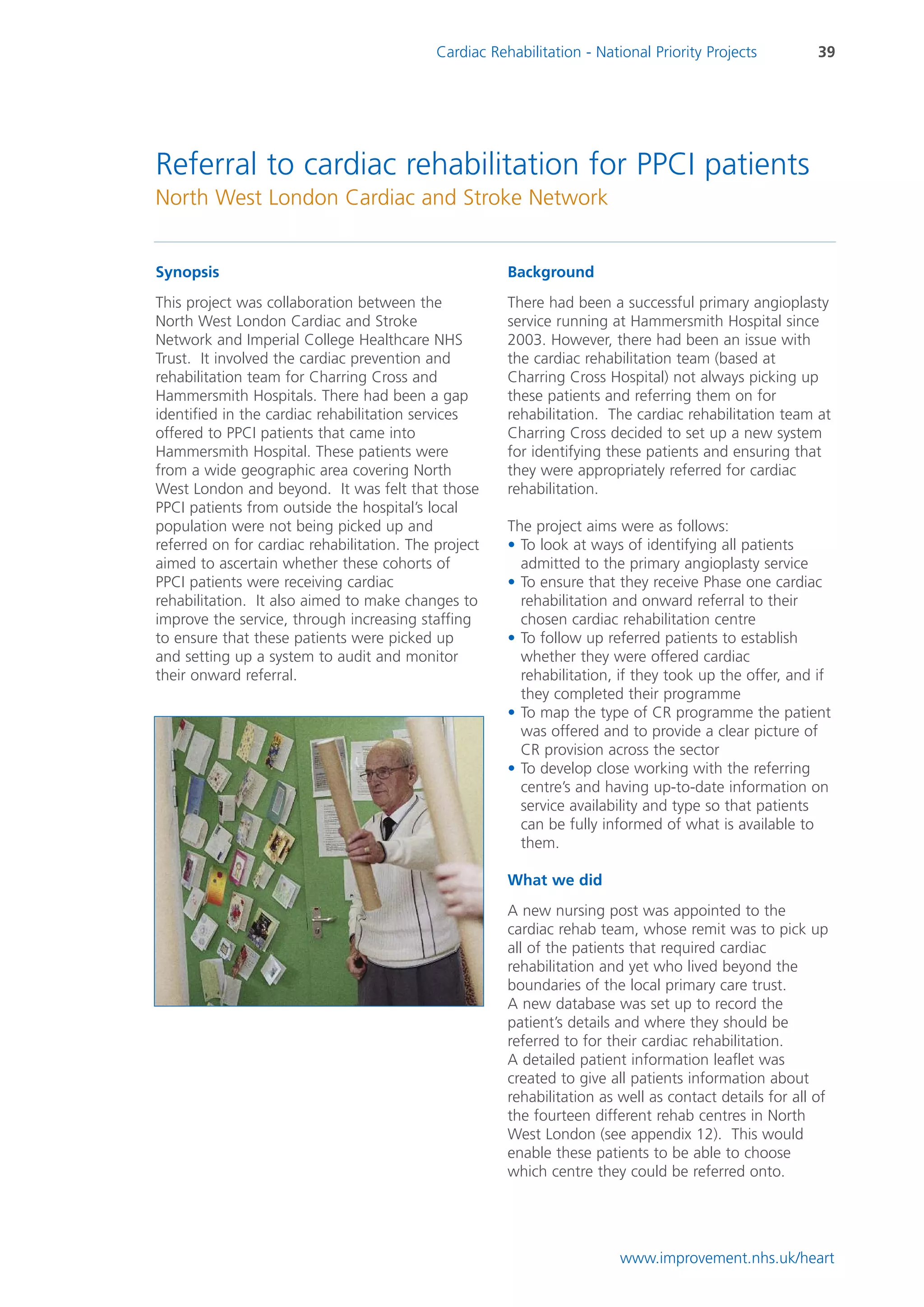 Cardiac Rehabilitation - National Priority Projects          39




Referral to cardiac rehabilitation for PPCI patients
North West London Cardiac and Stroke Network


Synopsis                                               Background
This project was collaboration between the             There had been a successful primary angioplasty
North West London Cardiac and Stroke                   service running at Hammersmith Hospital since
Network and Imperial College Healthcare NHS            2003. However, there had been an issue with
Trust. It involved the cardiac prevention and          the cardiac rehabilitation team (based at
rehabilitation team for Charring Cross and             Charring Cross Hospital) not always picking up
Hammersmith Hospitals. There had been a gap            these patients and referring them on for
identified in the cardiac rehabilitation services      rehabilitation. The cardiac rehabilitation team at
offered to PPCI patients that came into                Charring Cross decided to set up a new system
Hammersmith Hospital. These patients were              for identifying these patients and ensuring that
from a wide geographic area covering North             they were appropriately referred for cardiac
West London and beyond. It was felt that those         rehabilitation.
PPCI patients from outside the hospital’s local
population were not being picked up and                The project aims were as follows:
referred on for cardiac rehabilitation. The project    • To look at ways of identifying all patients
aimed to ascertain whether these cohorts of              admitted to the primary angioplasty service
PPCI patients were receiving cardiac                   • To ensure that they receive Phase one cardiac
rehabilitation. It also aimed to make changes to         rehabilitation and onward referral to their
improve the service, through increasing staffing         chosen cardiac rehabilitation centre
to ensure that these patients were picked up           • To follow up referred patients to establish
and setting up a system to audit and monitor             whether they were offered cardiac
their onward referral.                                   rehabilitation, if they took up the offer, and if
                                                         they completed their programme
                                                       • To map the type of CR programme the patient
                                                         was offered and to provide a clear picture of
                                                         CR provision across the sector
                                                       • To develop close working with the referring
                                                         centre’s and having up-to-date information on
                                                         service availability and type so that patients
                                                         can be fully informed of what is available to
                                                         them.

                                                       What we did
                                                       A new nursing post was appointed to the
                                                       cardiac rehab team, whose remit was to pick up
                                                       all of the patients that required cardiac
                                                       rehabilitation and yet who lived beyond the
                                                       boundaries of the local primary care trust.
                                                       A new database was set up to record the
                                                       patient’s details and where they should be
                                                       referred to for their cardiac rehabilitation.
                                                       A detailed patient information leaflet was
                                                       created to give all patients information about
                                                       rehabilitation as well as contact details for all of
                                                       the fourteen different rehab centres in North
                                                       West London (see appendix 12). This would
                                                       enable these patients to be able to choose
                                                       which centre they could be referred onto.




                                                                         www.improvement.nhs.uk/heart
 