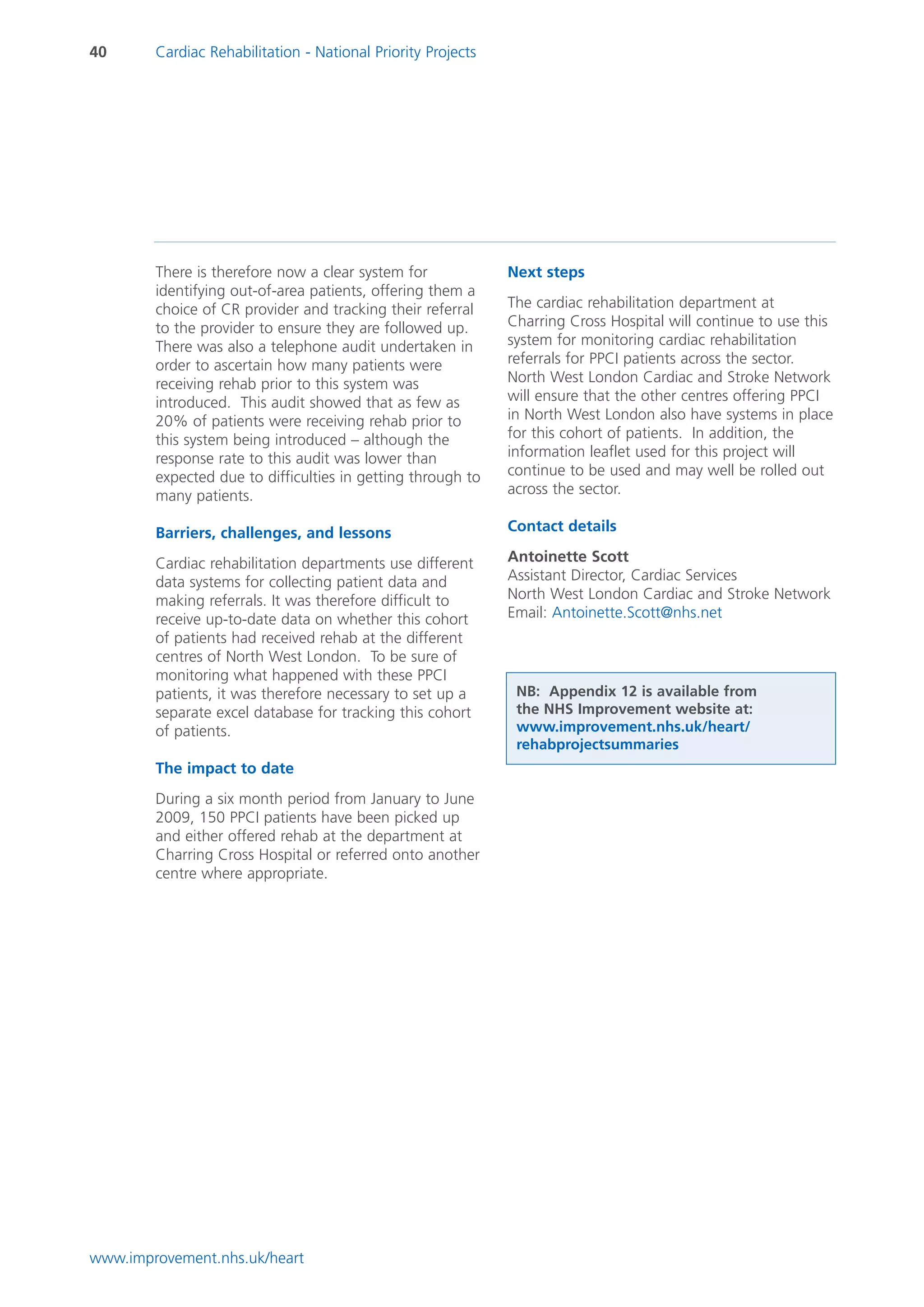 40      Cardiac Rehabilitation - National Priority Projects




        There is therefore now a clear system for             Next steps
        identifying out-of-area patients, offering them a
        choice of CR provider and tracking their referral     The cardiac rehabilitation department at
        to the provider to ensure they are followed up.       Charring Cross Hospital will continue to use this
        There was also a telephone audit undertaken in        system for monitoring cardiac rehabilitation
        order to ascertain how many patients were             referrals for PPCI patients across the sector.
        receiving rehab prior to this system was              North West London Cardiac and Stroke Network
        introduced. This audit showed that as few as          will ensure that the other centres offering PPCI
        20% of patients were receiving rehab prior to         in North West London also have systems in place
        this system being introduced – although the           for this cohort of patients. In addition, the
        response rate to this audit was lower than            information leaflet used for this project will
        expected due to difficulties in getting through to    continue to be used and may well be rolled out
        many patients.                                        across the sector.

        Barriers, challenges, and lessons                     Contact details

        Cardiac rehabilitation departments use different      Antoinette Scott
        data systems for collecting patient data and          Assistant Director, Cardiac Services
        making referrals. It was therefore difficult to       North West London Cardiac and Stroke Network
        receive up-to-date data on whether this cohort        Email: Antoinette.Scott@nhs.net
        of patients had received rehab at the different
        centres of North West London. To be sure of
        monitoring what happened with these PPCI
        patients, it was therefore necessary to set up a       NB: Appendix 12 is available from
        separate excel database for tracking this cohort       the NHS Improvement website at:
        of patients.                                           www.improvement.nhs.uk/heart/
                                                               rehabprojectsummaries
        The impact to date
        During a six month period from January to June
        2009, 150 PPCI patients have been picked up
        and either offered rehab at the department at
        Charring Cross Hospital or referred onto another
        centre where appropriate.




www.improvement.nhs.uk/heart
 