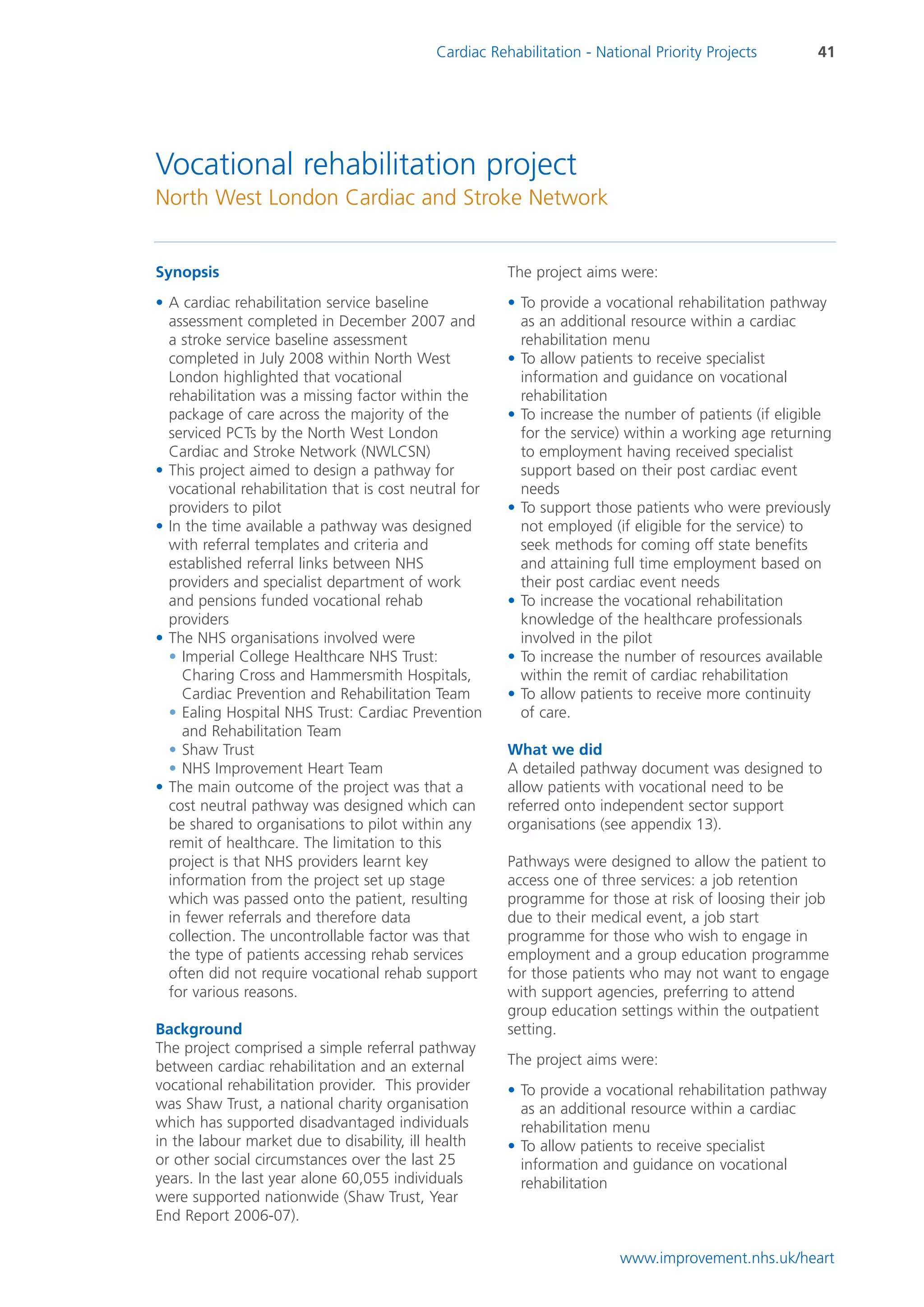 Cardiac Rehabilitation - National Priority Projects      41




Vocational rehabilitation project
North West London Cardiac and Stroke Network


Synopsis                                               The project aims were:
• A cardiac rehabilitation service baseline            • To provide a vocational rehabilitation pathway
  assessment completed in December 2007 and              as an additional resource within a cardiac
  a stroke service baseline assessment                   rehabilitation menu
  completed in July 2008 within North West             • To allow patients to receive specialist
  London highlighted that vocational                     information and guidance on vocational
  rehabilitation was a missing factor within the         rehabilitation
  package of care across the majority of the           • To increase the number of patients (if eligible
  serviced PCTs by the North West London                 for the service) within a working age returning
  Cardiac and Stroke Network (NWLCSN)                    to employment having received specialist
• This project aimed to design a pathway for             support based on their post cardiac event
  vocational rehabilitation that is cost neutral for     needs
  providers to pilot                                   • To support those patients who were previously
• In the time available a pathway was designed           not employed (if eligible for the service) to
  with referral templates and criteria and               seek methods for coming off state benefits
  established referral links between NHS                 and attaining full time employment based on
  providers and specialist department of work            their post cardiac event needs
  and pensions funded vocational rehab                 • To increase the vocational rehabilitation
  providers                                              knowledge of the healthcare professionals
• The NHS organisations involved were                    involved in the pilot
  • Imperial College Healthcare NHS Trust:             • To increase the number of resources available
    Charing Cross and Hammersmith Hospitals,             within the remit of cardiac rehabilitation
    Cardiac Prevention and Rehabilitation Team         • To allow patients to receive more continuity
  • Ealing Hospital NHS Trust: Cardiac Prevention        of care.
    and Rehabilitation Team
  • Shaw Trust                                         What we did
  • NHS Improvement Heart Team                         A detailed pathway document was designed to
• The main outcome of the project was that a           allow patients with vocational need to be
  cost neutral pathway was designed which can          referred onto independent sector support
  be shared to organisations to pilot within any       organisations (see appendix 13).
  remit of healthcare. The limitation to this
  project is that NHS providers learnt key             Pathways were designed to allow the patient to
  information from the project set up stage            access one of three services: a job retention
  which was passed onto the patient, resulting         programme for those at risk of loosing their job
  in fewer referrals and therefore data                due to their medical event, a job start
  collection. The uncontrollable factor was that       programme for those who wish to engage in
  the type of patients accessing rehab services        employment and a group education programme
  often did not require vocational rehab support       for those patients who may not want to engage
  for various reasons.                                 with support agencies, preferring to attend
                                                       group education settings within the outpatient
Background                                             setting.
The project comprised a simple referral pathway
between cardiac rehabilitation and an external         The project aims were:
vocational rehabilitation provider. This provider      • To provide a vocational rehabilitation pathway
was Shaw Trust, a national charity organisation          as an additional resource within a cardiac
which has supported disadvantaged individuals            rehabilitation menu
in the labour market due to disability, ill health     • To allow patients to receive specialist
or other social circumstances over the last 25           information and guidance on vocational
years. In the last year alone 60,055 individuals         rehabilitation
were supported nationwide (Shaw Trust, Year
End Report 2006-07).

                                                                         www.improvement.nhs.uk/heart
 