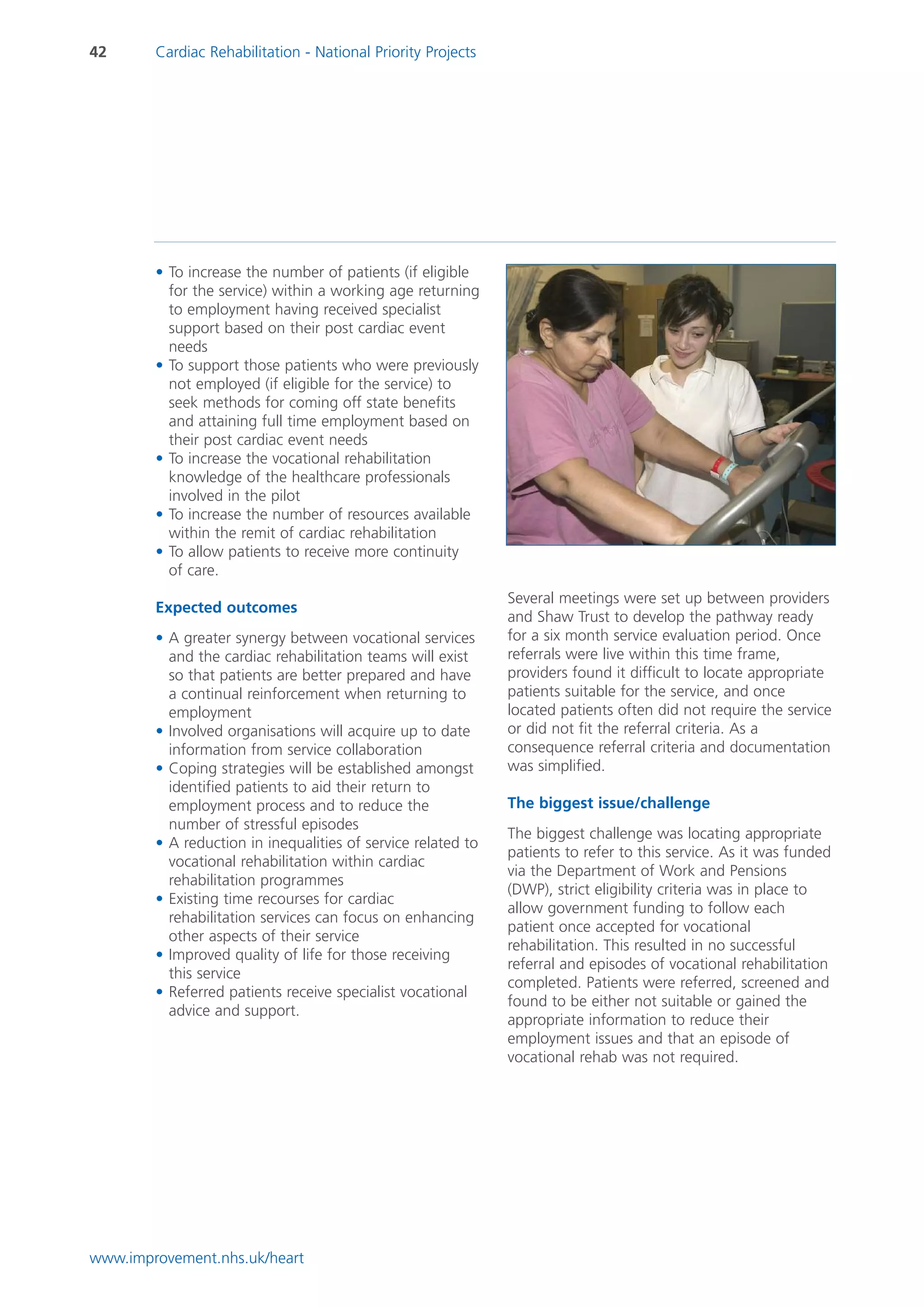 42      Cardiac Rehabilitation - National Priority Projects




        • To increase the number of patients (if eligible
          for the service) within a working age returning
          to employment having received specialist
          support based on their post cardiac event
          needs
        • To support those patients who were previously
          not employed (if eligible for the service) to
          seek methods for coming off state benefits
          and attaining full time employment based on
          their post cardiac event needs
        • To increase the vocational rehabilitation
          knowledge of the healthcare professionals
          involved in the pilot
        • To increase the number of resources available
          within the remit of cardiac rehabilitation
        • To allow patients to receive more continuity
          of care.
                                                              Several meetings were set up between providers
        Expected outcomes
                                                              and Shaw Trust to develop the pathway ready
        • A greater synergy between vocational services       for a six month service evaluation period. Once
          and the cardiac rehabilitation teams will exist     referrals were live within this time frame,
          so that patients are better prepared and have       providers found it difficult to locate appropriate
          a continual reinforcement when returning to         patients suitable for the service, and once
          employment                                          located patients often did not require the service
        • Involved organisations will acquire up to date      or did not fit the referral criteria. As a
          information from service collaboration              consequence referral criteria and documentation
        • Coping strategies will be established amongst       was simplified.
          identified patients to aid their return to
          employment process and to reduce the                The biggest issue/challenge
          number of stressful episodes
                                                              The biggest challenge was locating appropriate
        • A reduction in inequalities of service related to
                                                              patients to refer to this service. As it was funded
          vocational rehabilitation within cardiac
                                                              via the Department of Work and Pensions
          rehabilitation programmes
                                                              (DWP), strict eligibility criteria was in place to
        • Existing time recourses for cardiac
                                                              allow government funding to follow each
          rehabilitation services can focus on enhancing
                                                              patient once accepted for vocational
          other aspects of their service
                                                              rehabilitation. This resulted in no successful
        • Improved quality of life for those receiving
                                                              referral and episodes of vocational rehabilitation
          this service
                                                              completed. Patients were referred, screened and
        • Referred patients receive specialist vocational
                                                              found to be either not suitable or gained the
          advice and support.
                                                              appropriate information to reduce their
                                                              employment issues and that an episode of
                                                              vocational rehab was not required.




www.improvement.nhs.uk/heart
 