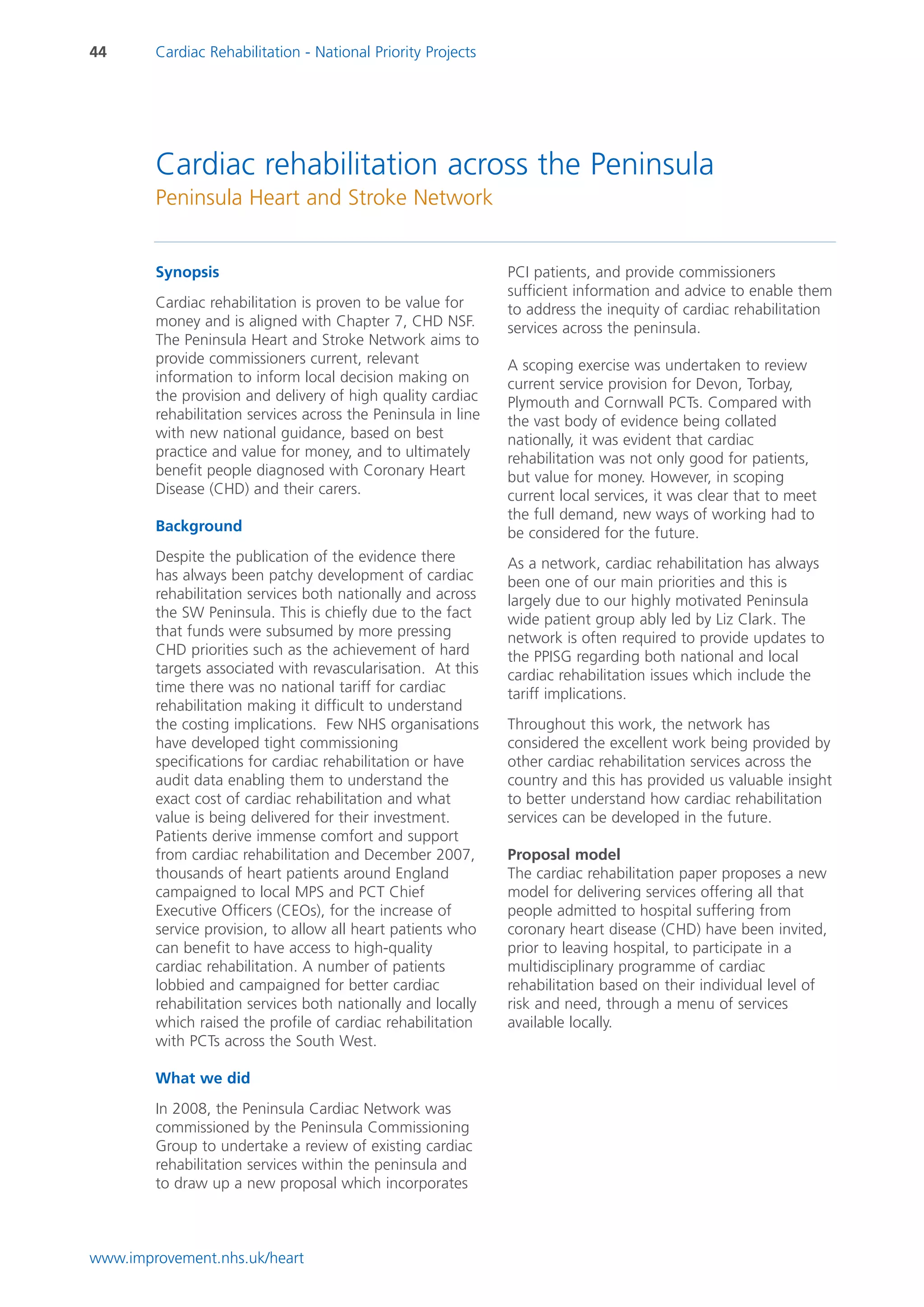 44      Cardiac Rehabilitation - National Priority Projects




        Cardiac rehabilitation across the Peninsula
        Peninsula Heart and Stroke Network


        Synopsis                                               PCI patients, and provide commissioners
                                                               sufficient information and advice to enable them
        Cardiac rehabilitation is proven to be value for       to address the inequity of cardiac rehabilitation
        money and is aligned with Chapter 7, CHD NSF.          services across the peninsula.
        The Peninsula Heart and Stroke Network aims to
        provide commissioners current, relevant                A scoping exercise was undertaken to review
        information to inform local decision making on         current service provision for Devon, Torbay,
        the provision and delivery of high quality cardiac     Plymouth and Cornwall PCTs. Compared with
        rehabilitation services across the Peninsula in line   the vast body of evidence being collated
        with new national guidance, based on best              nationally, it was evident that cardiac
        practice and value for money, and to ultimately        rehabilitation was not only good for patients,
        benefit people diagnosed with Coronary Heart           but value for money. However, in scoping
        Disease (CHD) and their carers.                        current local services, it was clear that to meet
                                                               the full demand, new ways of working had to
        Background                                             be considered for the future.
        Despite the publication of the evidence there          As a network, cardiac rehabilitation has always
        has always been patchy development of cardiac          been one of our main priorities and this is
        rehabilitation services both nationally and across     largely due to our highly motivated Peninsula
        the SW Peninsula. This is chiefly due to the fact      wide patient group ably led by Liz Clark. The
        that funds were subsumed by more pressing              network is often required to provide updates to
        CHD priorities such as the achievement of hard         the PPISG regarding both national and local
        targets associated with revascularisation. At this     cardiac rehabilitation issues which include the
        time there was no national tariff for cardiac          tariff implications.
        rehabilitation making it difficult to understand
        the costing implications. Few NHS organisations        Throughout this work, the network has
        have developed tight commissioning                     considered the excellent work being provided by
        specifications for cardiac rehabilitation or have      other cardiac rehabilitation services across the
        audit data enabling them to understand the             country and this has provided us valuable insight
        exact cost of cardiac rehabilitation and what          to better understand how cardiac rehabilitation
        value is being delivered for their investment.         services can be developed in the future.
        Patients derive immense comfort and support
        from cardiac rehabilitation and December 2007,         Proposal model
        thousands of heart patients around England             The cardiac rehabilitation paper proposes a new
        campaigned to local MPS and PCT Chief                  model for delivering services offering all that
        Executive Officers (CEOs), for the increase of         people admitted to hospital suffering from
        service provision, to allow all heart patients who     coronary heart disease (CHD) have been invited,
        can benefit to have access to high-quality             prior to leaving hospital, to participate in a
        cardiac rehabilitation. A number of patients           multidisciplinary programme of cardiac
        lobbied and campaigned for better cardiac              rehabilitation based on their individual level of
        rehabilitation services both nationally and locally    risk and need, through a menu of services
        which raised the profile of cardiac rehabilitation     available locally.
        with PCTs across the South West.

        What we did
        In 2008, the Peninsula Cardiac Network was
        commissioned by the Peninsula Commissioning
        Group to undertake a review of existing cardiac
        rehabilitation services within the peninsula and
        to draw up a new proposal which incorporates



www.improvement.nhs.uk/heart
 