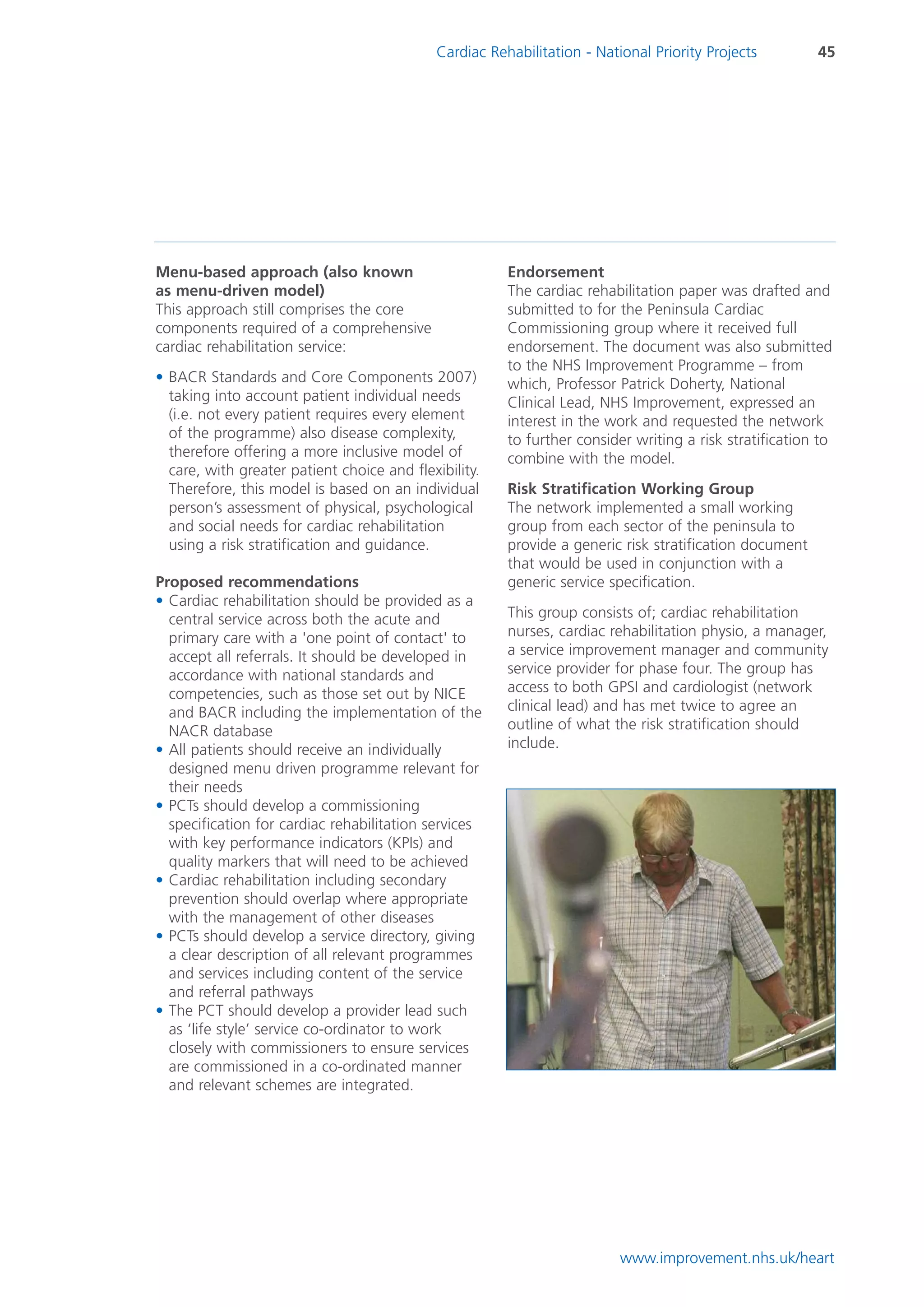 Cardiac Rehabilitation - National Priority Projects         45




Menu-based approach (also known                         Endorsement
as menu-driven model)                                   The cardiac rehabilitation paper was drafted and
This approach still comprises the core                  submitted to for the Peninsula Cardiac
components required of a comprehensive                  Commissioning group where it received full
cardiac rehabilitation service:                         endorsement. The document was also submitted
                                                        to the NHS Improvement Programme – from
• BACR Standards and Core Components 2007)              which, Professor Patrick Doherty, National
  taking into account patient individual needs          Clinical Lead, NHS Improvement, expressed an
  (i.e. not every patient requires every element        interest in the work and requested the network
  of the programme) also disease complexity,            to further consider writing a risk stratification to
  therefore offering a more inclusive model of          combine with the model.
  care, with greater patient choice and flexibility.
  Therefore, this model is based on an individual       Risk Stratification Working Group
  person’s assessment of physical, psychological        The network implemented a small working
  and social needs for cardiac rehabilitation           group from each sector of the peninsula to
  using a risk stratification and guidance.             provide a generic risk stratification document
                                                        that would be used in conjunction with a
Proposed recommendations                                generic service specification.
• Cardiac rehabilitation should be provided as a
  central service across both the acute and             This group consists of; cardiac rehabilitation
  primary care with a 'one point of contact' to         nurses, cardiac rehabilitation physio, a manager,
  accept all referrals. It should be developed in       a service improvement manager and community
  accordance with national standards and                service provider for phase four. The group has
  competencies, such as those set out by NICE           access to both GPSI and cardiologist (network
  and BACR including the implementation of the          clinical lead) and has met twice to agree an
  NACR database                                         outline of what the risk stratification should
• All patients should receive an individually           include.
  designed menu driven programme relevant for
  their needs
• PCTs should develop a commissioning
  specification for cardiac rehabilitation services
  with key performance indicators (KPIs) and
  quality markers that will need to be achieved
• Cardiac rehabilitation including secondary
  prevention should overlap where appropriate
  with the management of other diseases
• PCTs should develop a service directory, giving
  a clear description of all relevant programmes
  and services including content of the service
  and referral pathways
• The PCT should develop a provider lead such
  as ‘life style’ service co-ordinator to work
  closely with commissioners to ensure services
  are commissioned in a co-ordinated manner
  and relevant schemes are integrated.




                                                                          www.improvement.nhs.uk/heart
 