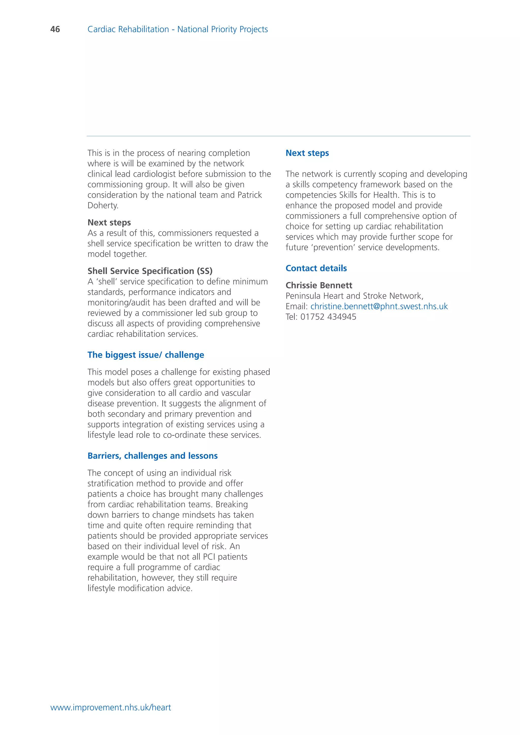 46      Cardiac Rehabilitation - National Priority Projects




        This is in the process of nearing completion          Next steps
        where is will be examined by the network
        clinical lead cardiologist before submission to the   The network is currently scoping and developing
        commissioning group. It will also be given            a skills competency framework based on the
        consideration by the national team and Patrick        competencies Skills for Health. This is to
        Doherty.                                              enhance the proposed model and provide
                                                              commissioners a full comprehensive option of
        Next steps                                            choice for setting up cardiac rehabilitation
        As a result of this, commissioners requested a        services which may provide further scope for
        shell service specification be written to draw the    future ‘prevention’ service developments.
        model together.
        Shell Service Specification (SS)                      Contact details
        A ‘shell’ service specification to define minimum     Chrissie Bennett
        standards, performance indicators and                 Peninsula Heart and Stroke Network,
        monitoring/audit has been drafted and will be         Email: christine.bennett@phnt.swest.nhs.uk
        reviewed by a commissioner led sub group to           Tel: 01752 434945
        discuss all aspects of providing comprehensive
        cardiac rehabilitation services.

        The biggest issue/ challenge
        This model poses a challenge for existing phased
        models but also offers great opportunities to
        give consideration to all cardio and vascular
        disease prevention. It suggests the alignment of
        both secondary and primary prevention and
        supports integration of existing services using a
        lifestyle lead role to co-ordinate these services.

        Barriers, challenges and lessons
        The concept of using an individual risk
        stratification method to provide and offer
        patients a choice has brought many challenges
        from cardiac rehabilitation teams. Breaking
        down barriers to change mindsets has taken
        time and quite often require reminding that
        patients should be provided appropriate services
        based on their individual level of risk. An
        example would be that not all PCI patients
        require a full programme of cardiac
        rehabilitation, however, they still require
        lifestyle modification advice.




www.improvement.nhs.uk/heart
 