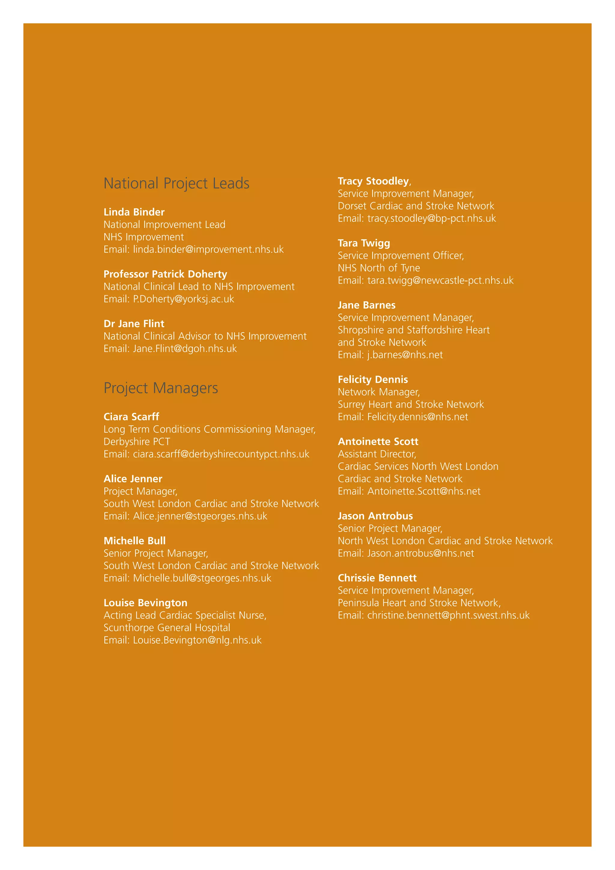 National Project Leads                           Tracy Stoodley,
                                                 Service Improvement Manager,
                                                 Dorset Cardiac and Stroke Network
Linda Binder
                                                 Email: tracy.stoodley@bp-pct.nhs.uk
National Improvement Lead
NHS Improvement
                                                 Tara Twigg
Email: linda.binder@improvement.nhs.uk
                                                 Service Improvement Officer,
                                                 NHS North of Tyne
Professor Patrick Doherty
                                                 Email: tara.twigg@newcastle-pct.nhs.uk
National Clinical Lead to NHS Improvement
Email: P.Doherty@yorksj.ac.uk
                                                 Jane Barnes
                                                 Service Improvement Manager,
Dr Jane Flint
                                                 Shropshire and Staffordshire Heart
National Clinical Advisor to NHS Improvement
                                                 and Stroke Network
Email: Jane.Flint@dgoh.nhs.uk
                                                 Email: j.barnes@nhs.net

                                                 Felicity Dennis
Project Managers                                 Network Manager,
                                                 Surrey Heart and Stroke Network
Ciara Scarff                                     Email: Felicity.dennis@nhs.net
Long Term Conditions Commissioning Manager,
Derbyshire PCT                                   Antoinette Scott
Email: ciara.scarff@derbyshirecountypct.nhs.uk   Assistant Director,
                                                 Cardiac Services North West London
Alice Jenner                                     Cardiac and Stroke Network
Project Manager,                                 Email: Antoinette.Scott@nhs.net
South West London Cardiac and Stroke Network
Email: Alice.jenner@stgeorges.nhs.uk             Jason Antrobus
                                                 Senior Project Manager,
Michelle Bull                                    North West London Cardiac and Stroke Network
Senior Project Manager,                          Email: Jason.antrobus@nhs.net
South West London Cardiac and Stroke Network
Email: Michelle.bull@stgeorges.nhs.uk            Chrissie Bennett
                                                 Service Improvement Manager,
Louise Bevington                                 Peninsula Heart and Stroke Network,
Acting Lead Cardiac Specialist Nurse,            Email: christine.bennett@phnt.swest.nhs.uk
Scunthorpe General Hospital
Email: Louise.Bevington@nlg.nhs.uk
 