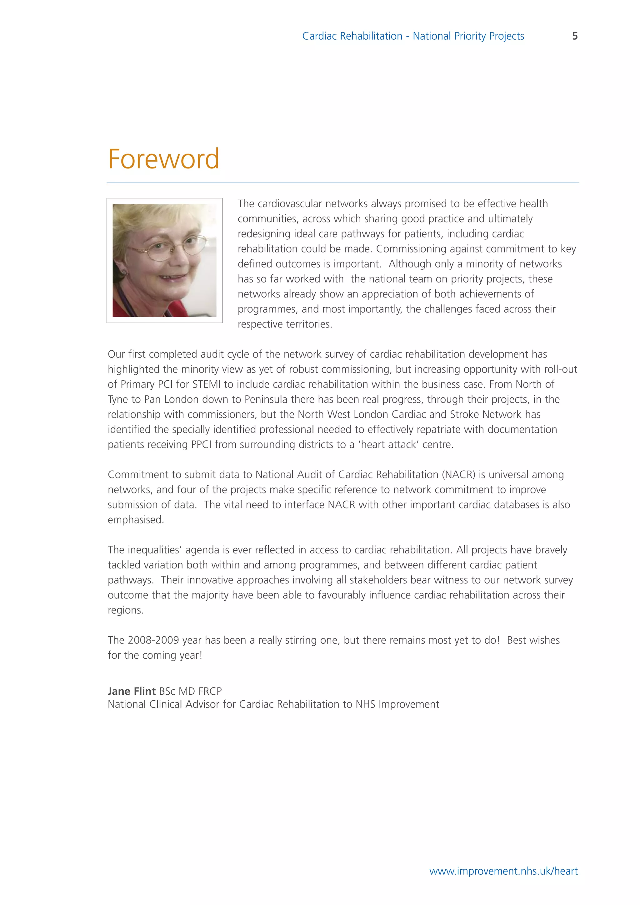 Cardiac Rehabilitation - National Priority Projects          5




Foreword
                             The cardiovascular networks always promised to be effective health
                             communities, across which sharing good practice and ultimately
                             redesigning ideal care pathways for patients, including cardiac
                             rehabilitation could be made. Commissioning against commitment to key
                             defined outcomes is important. Although only a minority of networks
                             has so far worked with the national team on priority projects, these
                             networks already show an appreciation of both achievements of
                             programmes, and most importantly, the challenges faced across their
                             respective territories.

Our first completed audit cycle of the network survey of cardiac rehabilitation development has
highlighted the minority view as yet of robust commissioning, but increasing opportunity with roll-out
of Primary PCI for STEMI to include cardiac rehabilitation within the business case. From North of
Tyne to Pan London down to Peninsula there has been real progress, through their projects, in the
relationship with commissioners, but the North West London Cardiac and Stroke Network has
identified the specially identified professional needed to effectively repatriate with documentation
patients receiving PPCI from surrounding districts to a ‘heart attack’ centre.

Commitment to submit data to National Audit of Cardiac Rehabilitation (NACR) is universal among
networks, and four of the projects make specific reference to network commitment to improve
submission of data. The vital need to interface NACR with other important cardiac databases is also
emphasised.

The inequalities’ agenda is ever reflected in access to cardiac rehabilitation. All projects have bravely
tackled variation both within and among programmes, and between different cardiac patient
pathways. Their innovative approaches involving all stakeholders bear witness to our network survey
outcome that the majority have been able to favourably influence cardiac rehabilitation across their
regions.

The 2008-2009 year has been a really stirring one, but there remains most yet to do! Best wishes
for the coming year!


Jane Flint BSc MD FRCP
National Clinical Advisor for Cardiac Rehabilitation to NHS Improvement




                                                                        www.improvement.nhs.uk/heart
 