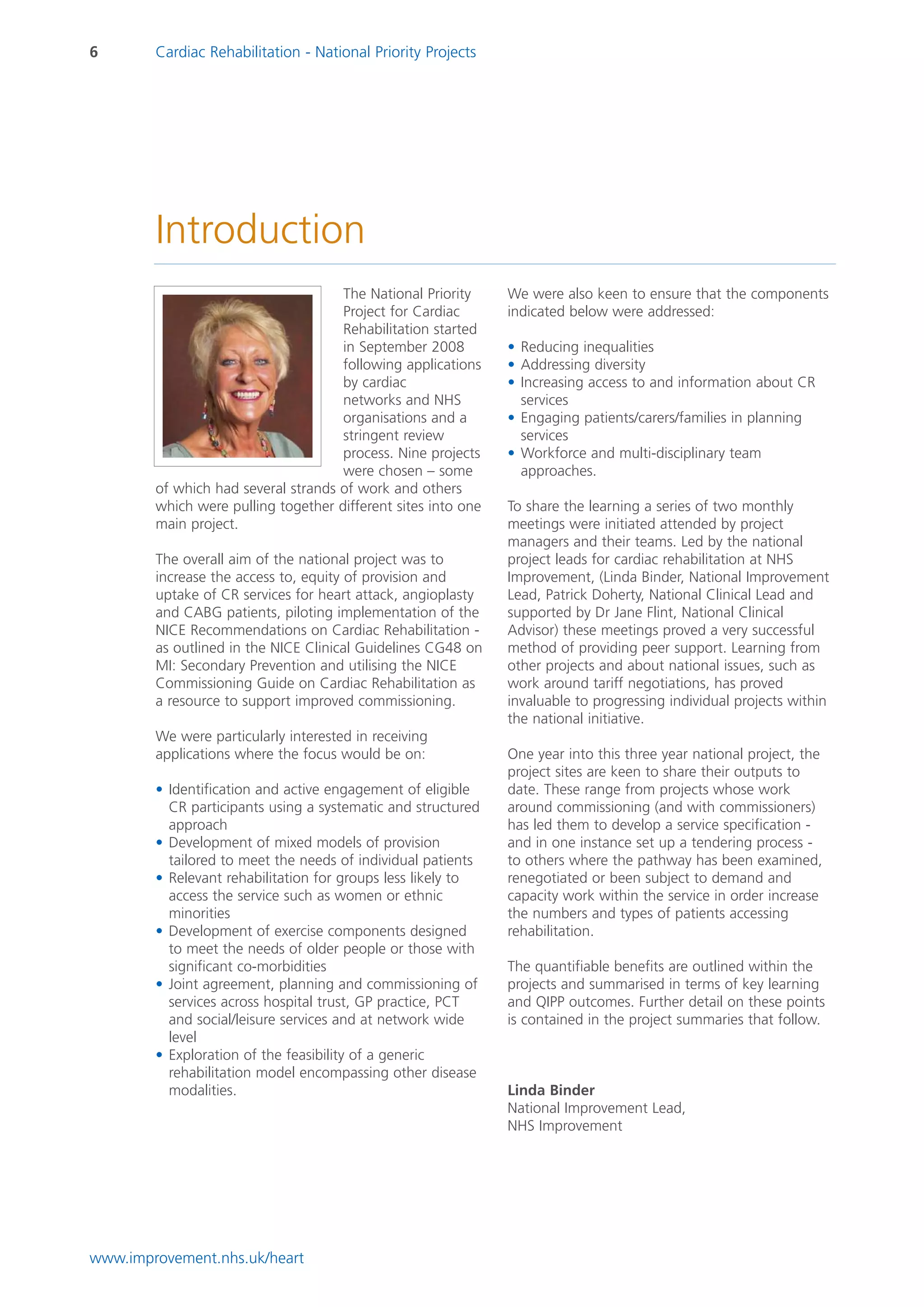 6       Cardiac Rehabilitation - National Priority Projects




        Introduction
                                     The National Priority     We were also keen to ensure that the components
                                     Project for Cardiac       indicated below were addressed:
                                     Rehabilitation started
                                     in September 2008         • Reducing inequalities
                                     following applications    • Addressing diversity
                                     by cardiac                • Increasing access to and information about CR
                                     networks and NHS            services
                                     organisations and a       • Engaging patients/carers/families in planning
                                     stringent review            services
                                     process. Nine projects    • Workforce and multi-disciplinary team
                                     were chosen – some          approaches.
        of which had several strands of work and others
        which were pulling together different sites into one   To share the learning a series of two monthly
        main project.                                          meetings were initiated attended by project
                                                               managers and their teams. Led by the national
        The overall aim of the national project was to         project leads for cardiac rehabilitation at NHS
        increase the access to, equity of provision and        Improvement, (Linda Binder, National Improvement
        uptake of CR services for heart attack, angioplasty    Lead, Patrick Doherty, National Clinical Lead and
        and CABG patients, piloting implementation of the      supported by Dr Jane Flint, National Clinical
        NICE Recommendations on Cardiac Rehabilitation -       Advisor) these meetings proved a very successful
        as outlined in the NICE Clinical Guidelines CG48 on    method of providing peer support. Learning from
        MI: Secondary Prevention and utilising the NICE        other projects and about national issues, such as
        Commissioning Guide on Cardiac Rehabilitation as       work around tariff negotiations, has proved
        a resource to support improved commissioning.          invaluable to progressing individual projects within
                                                               the national initiative.
        We were particularly interested in receiving
        applications where the focus would be on:              One year into this three year national project, the
                                                               project sites are keen to share their outputs to
        • Identification and active engagement of eligible     date. These range from projects whose work
          CR participants using a systematic and structured    around commissioning (and with commissioners)
          approach                                             has led them to develop a service specification -
        • Development of mixed models of provision             and in one instance set up a tendering process -
          tailored to meet the needs of individual patients    to others where the pathway has been examined,
        • Relevant rehabilitation for groups less likely to    renegotiated or been subject to demand and
          access the service such as women or ethnic           capacity work within the service in order increase
          minorities                                           the numbers and types of patients accessing
        • Development of exercise components designed          rehabilitation.
          to meet the needs of older people or those with
          significant co-morbidities                           The quantifiable benefits are outlined within the
        • Joint agreement, planning and commissioning of       projects and summarised in terms of key learning
          services across hospital trust, GP practice, PCT     and QIPP outcomes. Further detail on these points
          and social/leisure services and at network wide      is contained in the project summaries that follow.
          level
        • Exploration of the feasibility of a generic
          rehabilitation model encompassing other disease
          modalities.                                          Linda Binder
                                                               National Improvement Lead,
                                                               NHS Improvement




www.improvement.nhs.uk/heart
 