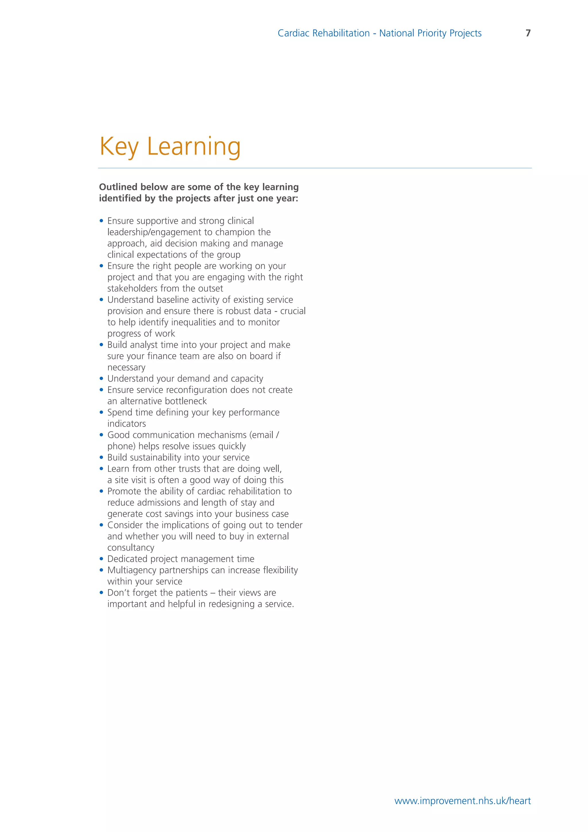 Cardiac Rehabilitation - National Priority Projects    7




Key Learning
Outlined below are some of the key learning
identified by the projects after just one year:

• Ensure supportive and strong clinical
  leadership/engagement to champion the
  approach, aid decision making and manage
  clinical expectations of the group
• Ensure the right people are working on your
  project and that you are engaging with the right
  stakeholders from the outset
• Understand baseline activity of existing service
  provision and ensure there is robust data - crucial
  to help identify inequalities and to monitor
  progress of work
• Build analyst time into your project and make
  sure your finance team are also on board if
  necessary
• Understand your demand and capacity
• Ensure service reconfiguration does not create
  an alternative bottleneck
• Spend time defining your key performance
  indicators
• Good communication mechanisms (email /
  phone) helps resolve issues quickly
• Build sustainability into your service
• Learn from other trusts that are doing well,
  a site visit is often a good way of doing this
• Promote the ability of cardiac rehabilitation to
  reduce admissions and length of stay and
  generate cost savings into your business case
• Consider the implications of going out to tender
  and whether you will need to buy in external
  consultancy
• Dedicated project management time
• Multiagency partnerships can increase flexibility
  within your service
• Don’t forget the patients – their views are
  important and helpful in redesigning a service.




                                                                          www.improvement.nhs.uk/heart
 