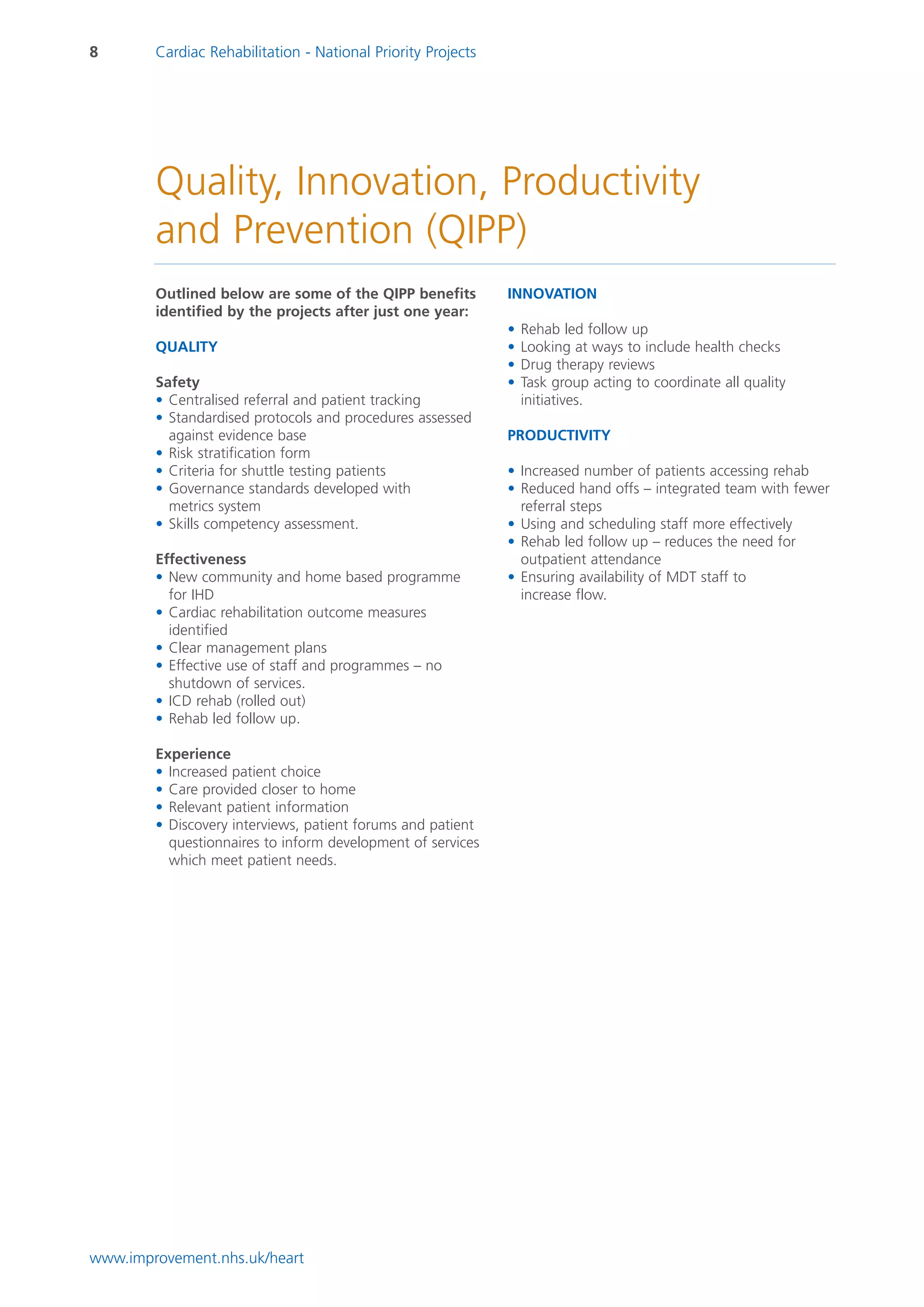 8       Cardiac Rehabilitation - National Priority Projects




        Quality, Innovation, Productivity
        and Prevention (QIPP)
        Outlined below are some of the QIPP benefits          INNOVATION
        identified by the projects after just one year:
                                                              •   Rehab led follow up
        QUALITY                                               •   Looking at ways to include health checks
                                                              •   Drug therapy reviews
        Safety                                                •   Task group acting to coordinate all quality
        • Centralised referral and patient tracking               initiatives.
        • Standardised protocols and procedures assessed
          against evidence base                               PRODUCTIVITY
        • Risk stratification form
        • Criteria for shuttle testing patients               • Increased number of patients accessing rehab
        • Governance standards developed with                 • Reduced hand offs – integrated team with fewer
          metrics system                                        referral steps
        • Skills competency assessment.                       • Using and scheduling staff more effectively
                                                              • Rehab led follow up – reduces the need for
        Effectiveness                                           outpatient attendance
        • New community and home based programme              • Ensuring availability of MDT staff to
          for IHD                                               increase flow.
        • Cardiac rehabilitation outcome measures
          identified
        • Clear management plans
        • Effective use of staff and programmes – no
          shutdown of services.
        • ICD rehab (rolled out)
        • Rehab led follow up.

        Experience
        • Increased patient choice
        • Care provided closer to home
        • Relevant patient information
        • Discovery interviews, patient forums and patient
          questionnaires to inform development of services
          which meet patient needs.




www.improvement.nhs.uk/heart
 