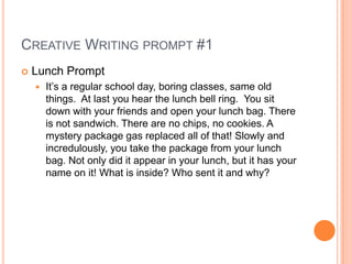 Creative Writing prompt #1 Lunch Prompt It’s a regular school day, boring classes, same old things.  At last you hear the lunch bell ring.  You sit down with your friends and open your lunch bag. There is not sandwich. There are no chips, no cookies. A mystery package gas replaced all of that! Slowly and incredulously, you take the package from your lunch bag. Not only did it appear in your lunch, but it has your name on it! What is inside? Who sent it and why? 