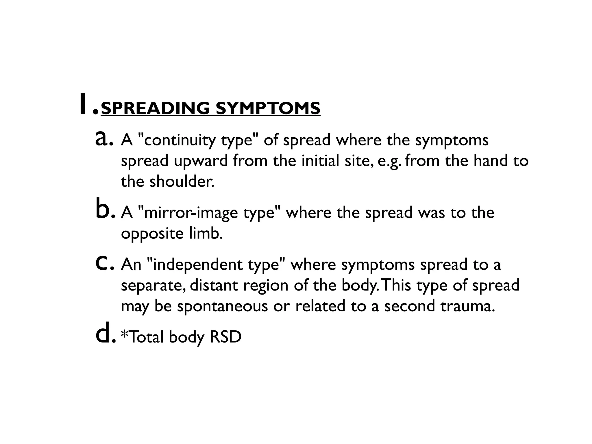 1.SPREADING SYMPTOMS
 a. A "continuity type" of spread where the symptoms
     spread upward from the initial site, e.g. from the hand to
     the shoulder.
  b. A "mirror-image type" where the spread was to the
     opposite limb.
  c. An "independent type" where symptoms spread to a
     separate, distant region of the body. This type of spread
     may be spontaneous or related to a second trauma.
  d. *Total body RSD
 