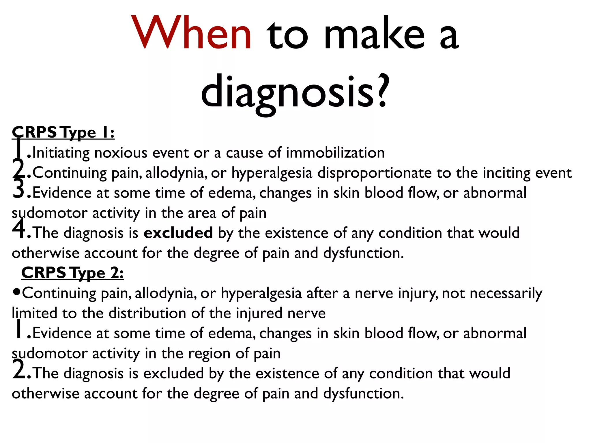 When to make a
                    diagnosis?
CRPS Type 1:
1. Initiating noxious event or a cause of immobilization
2. Continuing pain, allodynia, or hyperalgesia disproportionate to the inciting event
3. Evidence at some time of edema, changes in skin blood flow, or abnormal
sudomotor activity in the area of pain
4. The diagnosis is excluded by the existence of any condition that would
otherwise account for the degree of pain and dysfunction.
  CRPS Type 2:
• Continuing pain, allodynia, or hyperalgesia after a nerve injury, not necessarily
limited to the distribution of the injured nerve
1. Evidence at some time of edema, changes in skin blood flow, or abnormal
sudomotor activity in the region of pain
2. The diagnosis is excluded by the existence of any condition that would
otherwise account for the degree of pain and dysfunction.
 