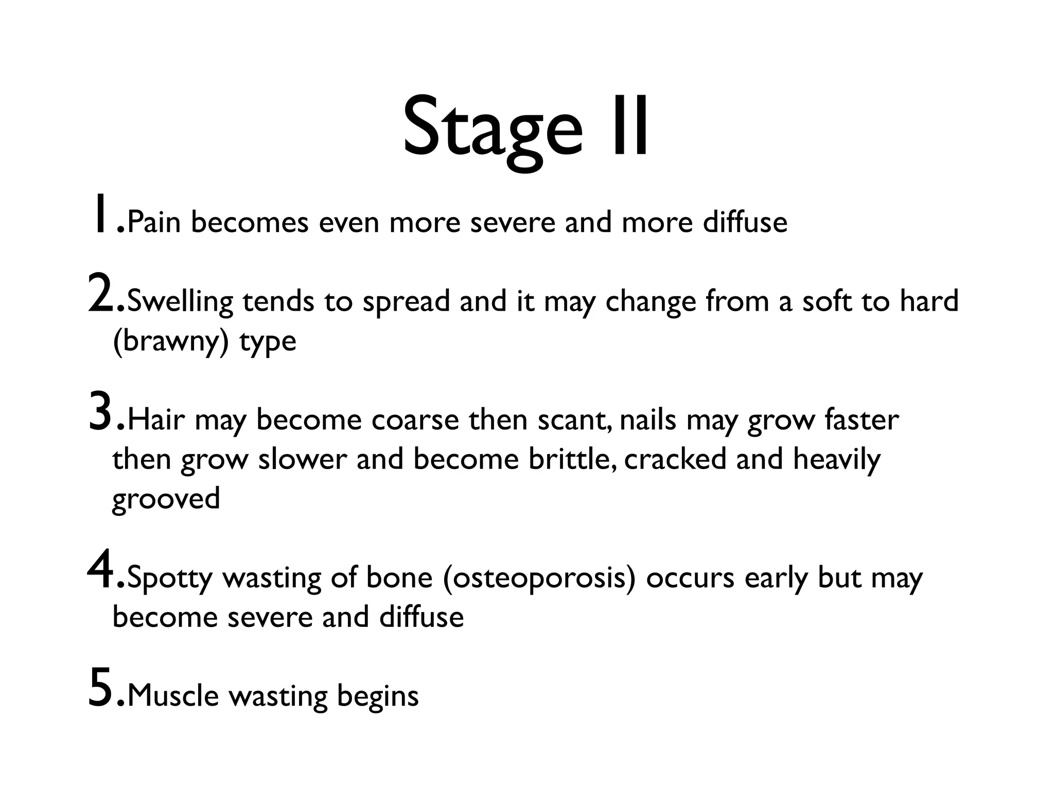 Stage II
1.Pain becomes even more severe and more diffuse
2.Swelling tends to spread and it may change from a soft to hard
 (brawny) type

3.Hair may become coarse then scant, nails may grow faster
 then grow slower and become brittle, cracked and heavily
 grooved

4.Spotty wasting of bone (osteoporosis) occurs early but may
 become severe and diffuse

5.Muscle wasting begins
 