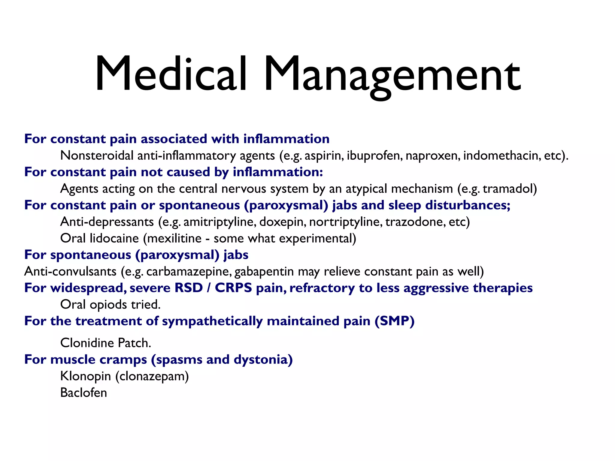 Medical Management
For constant pain associated with inflammation
      Nonsteroidal anti-inflammatory agents (e.g. aspirin, ibuprofen, naproxen, indomethacin, etc).
For constant pain not caused by inflammation:
      Agents acting on the central nervous system by an atypical mechanism (e.g. tramadol)
For constant pain or spontaneous (paroxysmal) jabs and sleep disturbances;
      Anti-depressants (e.g. amitriptyline, doxepin, nortriptyline, trazodone, etc)
      Oral lidocaine (mexilitine - some what experimental)
For spontaneous (paroxysmal) jabs
Anti-convulsants (e.g. carbamazepine, gabapentin may relieve constant pain as well)
For widespread, severe RSD / CRPS pain, refractory to less aggressive therapies
      Oral opiods tried.
For the treatment of sympathetically maintained pain (SMP)
     Clonidine Patch.
For muscle cramps (spasms and dystonia)
     Klonopin (clonazepam)
     Baclofen
 