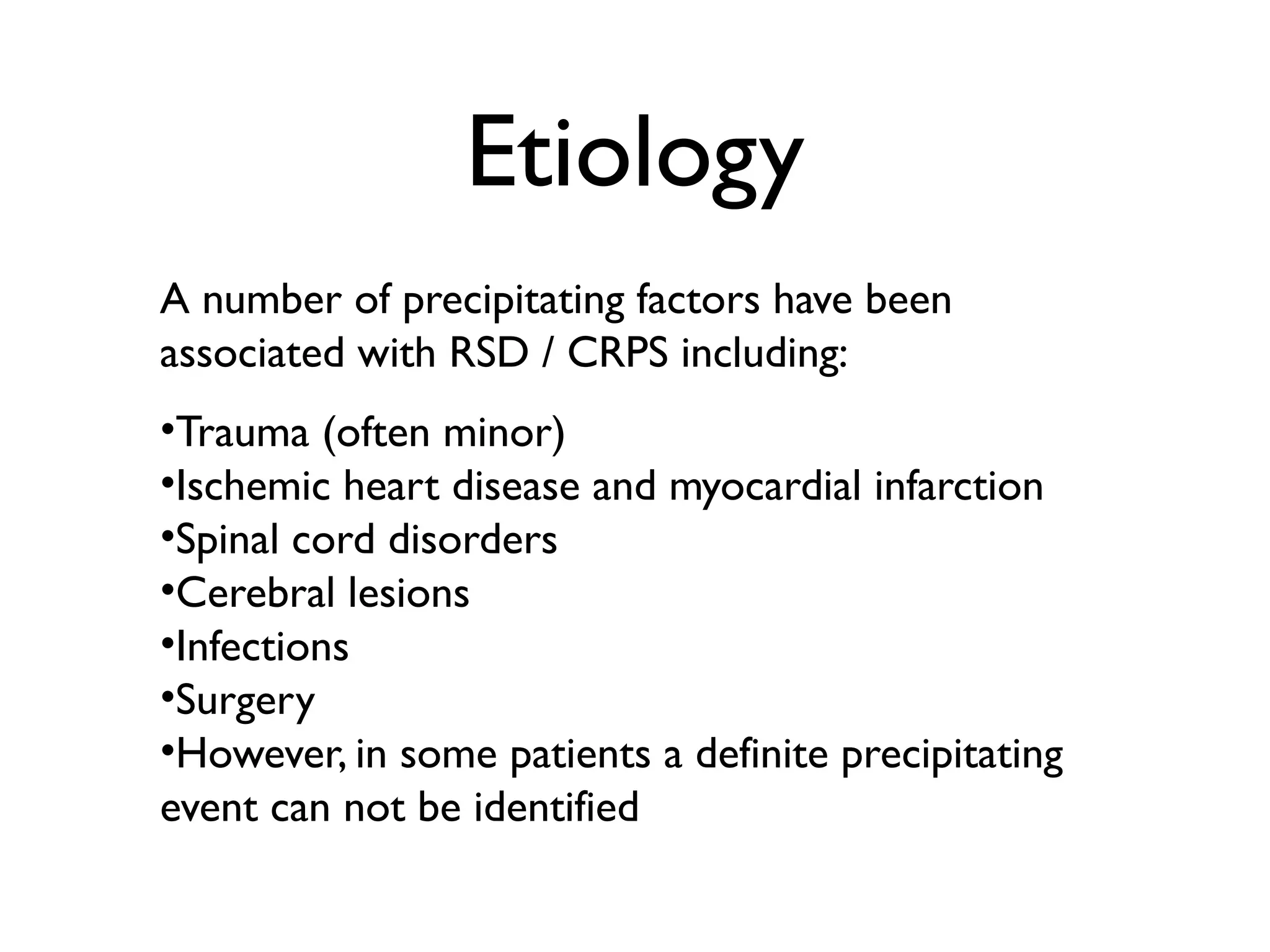 Etiology
A number of precipitating factors have been
associated with RSD / CRPS including:
•Trauma (often minor)
•Ischemic heart disease and myocardial infarction
•Spinal cord disorders
•Cerebral lesions
•Infections
•Surgery
•However, in some patients a definite precipitating
event can not be identified
 