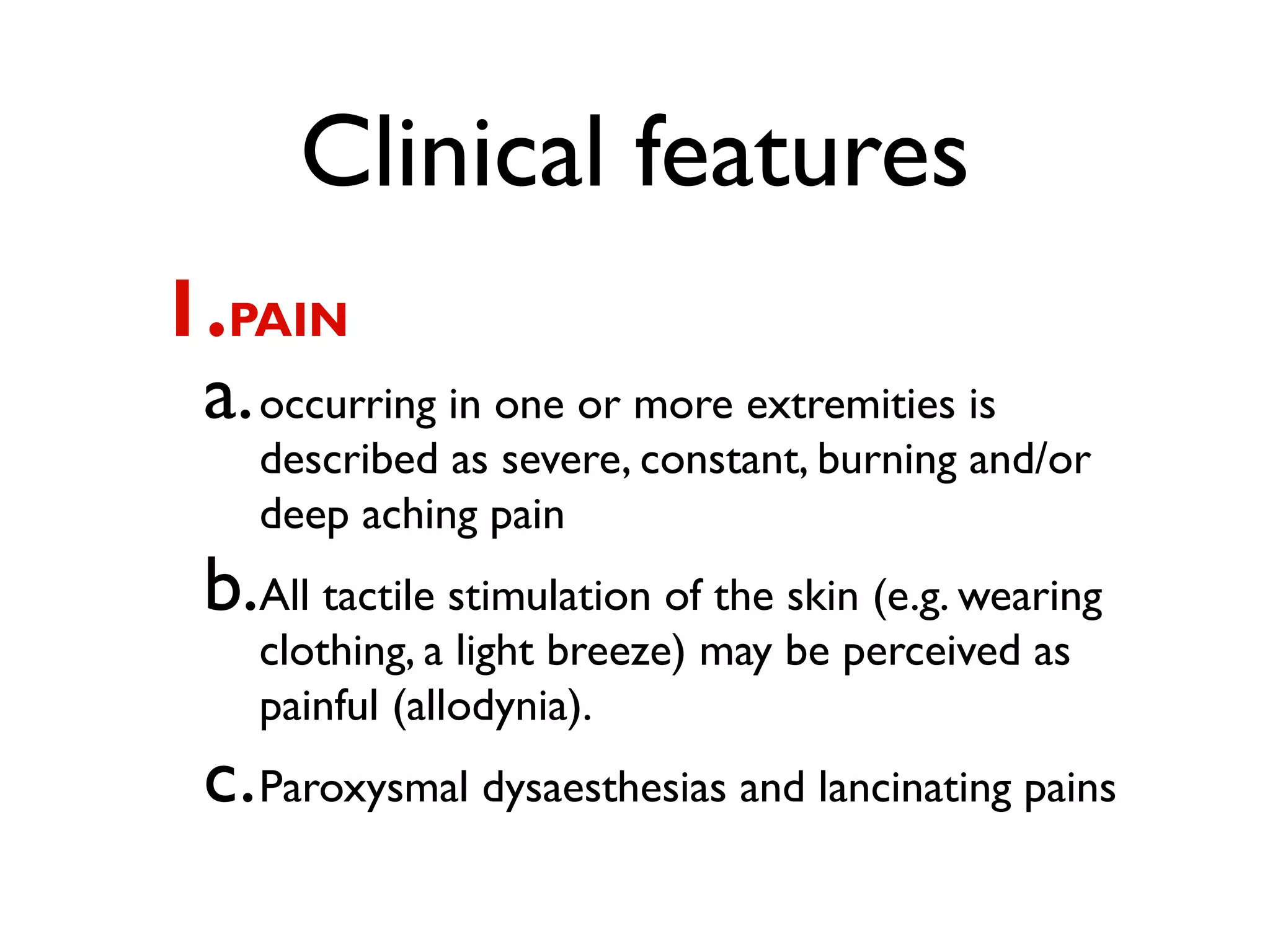 Clinical features
1.PAIN
 a. occurring in one or more extremities is
    described as severe, constant, burning and/or
    deep aching pain
 b.All tactile stimulation of the skin (e.g. wearing
    clothing, a light breeze) may be perceived as
    painful (allodynia).
 c. Paroxysmal dysaesthesias and lancinating pains
 
