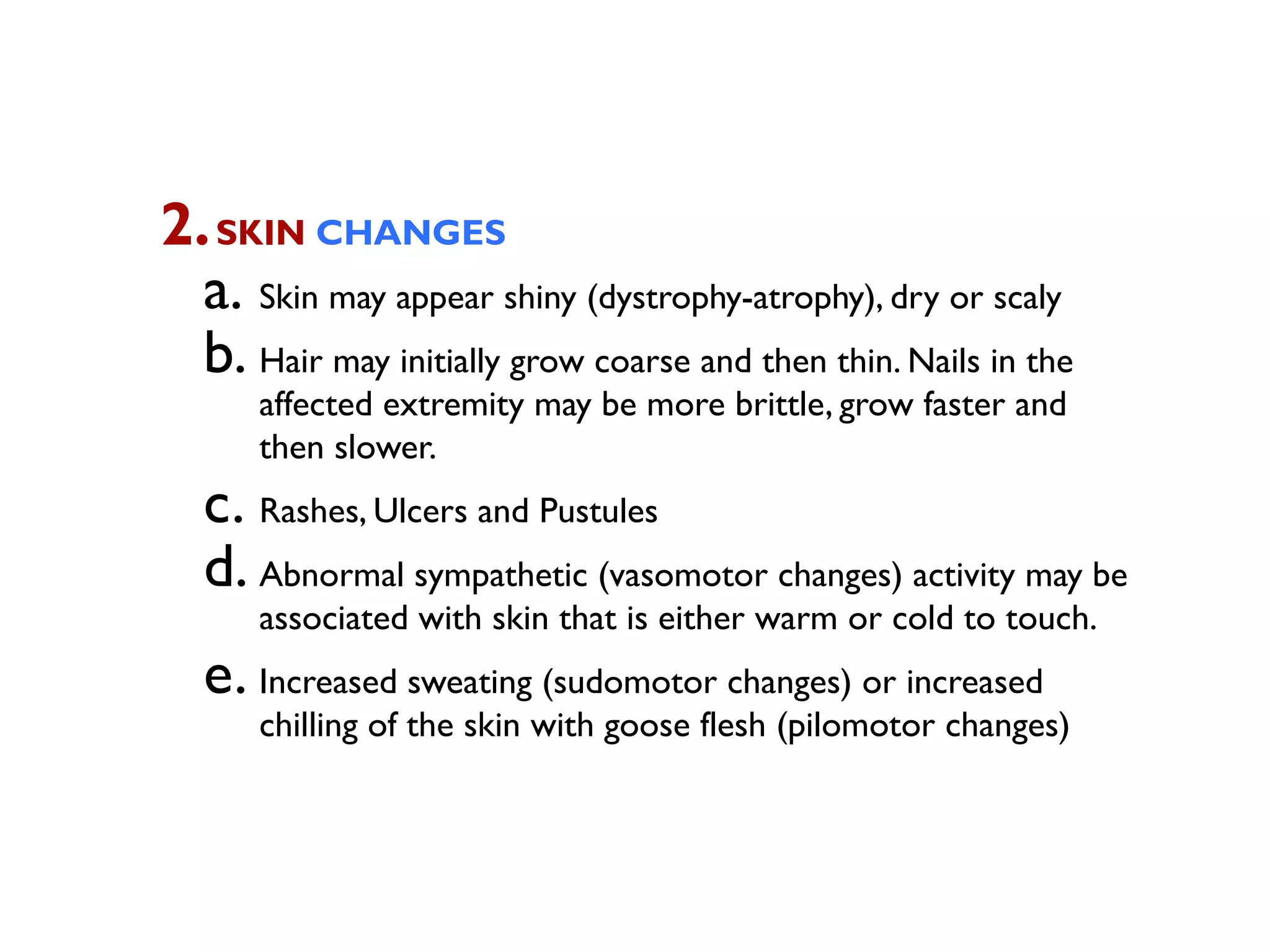 2. SKIN CHANGES
  a. Skin may appear shiny (dystrophy-atrophy), dry or scaly
  b. Hair may initially grow coarse and then thin. Nails in the
      affected extremity may be more brittle, grow faster and
      then slower.
   c. Rashes, Ulcers and Pustules
   d. Abnormal sympathetic (vasomotor changes) activity may be
      associated with skin that is either warm or cold to touch.
   e. Increased sweating (sudomotor changes) or increased
      chilling of the skin with goose flesh (pilomotor changes)
 