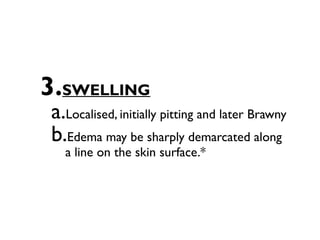 3.SWELLING
a.Localised, initially pitting and later Brawny
b.Edema may be sharply demarcated along
  a line on the skin surface.*
 