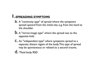 1.SPREADING SYMPTOMS
 a. A "continuity type" of spread where the symptoms
     spread upward from the initial site, e.g. from the hand to
     the shoulder.
  b. A "mirror-image type" where the spread was to the
     opposite limb.
  c. An "independent type" where symptoms spread to a
     separate, distant region of the body. This type of spread
     may be spontaneous or related to a second trauma.
  d. *Total body RSD
 