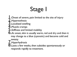 Stage I
1.Onset of severe, pain limited to the site of injury
2.Hyperesthesia
3.Localized swelling
4.Muscle cramps
5.Stiffness and limited mobility
6.At onset, skin is usually warm, red and dry and then it
  may change to a blue (cyanotic) and become cold and
  sweaty.
7. Hyperhydrosis
8. Lasts a few weeks, then subsides spontaneously or
  responds rapidly to treatment.
 