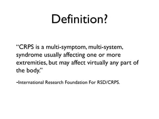 Definition?
“CRPS is a multi-symptom, multi-system,
syndrome usually affecting one or more
extremities, but may affect virtually any part of
the body.”
-International Research Foundation For RSD/CRPS.
 