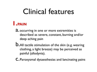 Clinical features
1.PAIN
 a. occurring in one or more extremities is
    described as severe, constant, burning and/or
    deep aching pain
 b.All tactile stimulation of the skin (e.g. wearing
    clothing, a light breeze) may be perceived as
    painful (allodynia).
 c. Paroxysmal dysaesthesias and lancinating pains
 