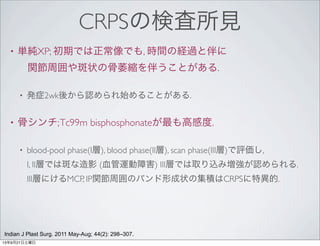CRPSの検査所見
• 単純XP; 初期では正常像でも, 時間の経過と伴に
 関節周囲や斑状の骨萎縮を伴うことがある.
• 発症2wk後から認められ始めることがある.
• 骨シンチ;Tc99m bisphosphonateが最も高感度.
• blood-pool phase(I層), blood phase(II層), scan phase(III層)で評価し,
I, II層では斑な造影 (血管運動障害) III層では取り込み増強が認められる.
III層にけるMCP, IP関節周囲のバンド形成状の集積はCRPSに特異的.
Indian J Plast Surg. 2011 May-Aug; 44(2): 298–307.
13年9月21日土曜日
 