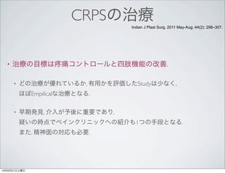 CRPSの治療
• 治療の目標は 痛コントロールと四肢機能の改善.
• どの治療が優れているか, 有用かを評価したStudyは少なく,
ほぼEmpilicalな治療となる.
• 早期発見, 介入が予後に重要であり,
疑いの時点でペインクリニックへの紹介も1つの手段となる.
また, 精神面の対応も必要.
Indian J Plast Surg. 2011 May-Aug; 44(2): 298–307.
13年9月21日土曜日
 