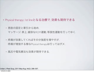 • Physical therapy; 1st lineとなる治療で, 効果も期待できる
• 患肢の固定と牽引から始め,
マッサージ, 挙上, 緩徐なROM運動, 等張性運動を行ってゆく.
• 痛が改善してくればその分強度を増やすが,
痛が増強する様なPhysical therapyは行ってはダメ.
• 風呂や電気療法も効果が期待できる.
Indian J Plast Surg. 2011 May-Aug; 44(2): 298–307.
13年9月21日土曜日
 