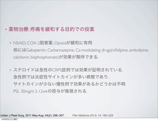 • 薬物治療; 痛を緩和する目的での投薬
• NSAID, COX-2阻害薬, Opioidが緩和に有用.
他にはGabapentin, Carbamazepine, Ca-modulating drugs(niﬁdipine, amlodipine,
calcitonin, bisphosphonate)が効果が期待できる.
• ステロイドは急性のCRPS症例では効果が証明されている.
急性例では炎症性サイトカインが多い病態であり,
サイトカインが少ない慢性例で効果があるかどうかは不明.
PSL 30mg/d 2-12wkの投与が推奨される.
Indian J Plast Surg. 2011 May-Aug; 44(2): 298–307. Pain Medicine 2013; 14: 180–229
13年9月21日土曜日
 