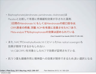• Bisphosphonate(alendronate, pamidronate, clodronate)は
Placeboと比較して有意に 痛緩和効果が示された薬剤.
 3日間のAlendronate IV, もしくはAlendronateの経口投与は,
 CRPS患者の 痛, 浮腫, ROMを有意に改善させたRCTあり.
 Meta-analysisでもBisphosphonateの効果は認められている.
	

 	

 	

 	

 	

 	

 	

 	

 	

 	

 (Can J Anesth/J Can Anesth (2010) 57:149–166)
• また, NACやDimethylsulfoxide,Vit Cといったfree radical scavengersも
効果が期待できるかもしれない.
 Vit CはCRPS Iを対象としたRCTで効果が証明されている.
• 抗うつ薬も鎮痛作用と精神面への効果が期待できるため,良い選択となる
Indian J Plast Surg. 2011 May-Aug; 44(2): 298–307. Pain Medicine 2013; 14: 180–229
13年9月21日土曜日
 
