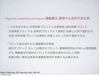 • Regional anaesthesia techniques; 運動療法, 薬物でも反応不良な例.
• 2つの方法がある; 交感神経ブロックと交感神経, 体性神経ブロック.
交感神経ブロックは, 診断的ブロックにて著明に改善した例で選択され,
交感, 体性神経ブロックは著明に改善しなかった例で選択される.
• ブロック後は速やかに運動療法を開始.
連日のブロック, もしくは隔日のブロック+鎮痛剤使用は大体3wk程度継続
され, 運動療法が進めばブロックの効果が認められたと判断.
効果が無い場合は長期の鎮痛剤使用を考慮する必要がある.
Indian J Plast Surg. 2011 May-Aug; 44(2): 298–307.
13年9月21日土曜日
 