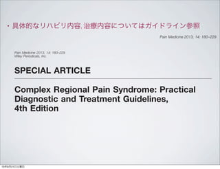 • 具体的なリハビリ内容, 治療内容についてはガイドライン参照
SPECIAL ARTICLE
Complex Regional Pain Syndrome: Practical
Diagnostic and Treatment Guidelines,
4th Edition
R. Norman Harden, MD,*§¶
Ann Louise Oaklander,
MD, PhD,** Allen W. Burton, MD,††
Roberto S. G. M. Perez, RPT, PhD,***
Kathryn Richardson, MOTR,†
Melanie Swan,
OTR/L,‡‡
Jennifer Barthel, MS, CRC,‡
Brienne Costa, CTRS/R,§§
Joseph R. Graciosa,
BA,* and Stephen Bruehl, PhD¶¶
*Center for Pain Studies,
Disclosures: This work was sponsored by the Reﬂex
Sympathetic Dystrophy Syndrome Association
(RSDSA), on which Dr. Harden currently serves as the
Chairman of the Research Committee and is on the
Board of Directors. Dr. Bruehl serves on the RSDSA
Scientiﬁc Advisory Board. Dr. Burton consults for
Medtronic, Inc. and Boston Scientiﬁc. Dr. Perez has
received consultancy fees and an unrestricted
research grant from the Dutch Alliance for
Improvement of Paincare (DALI), which is funded by
bs_bs_banner
Pain Medicine 2013; 14: 180–229
Wiley Periodicals, Inc.
Pain Medicine 2013; 14: 180–229
13年9月21日土曜日
 