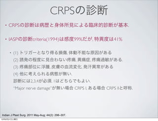CRPSの診断
• CRPSの診断は病歴と身体所見による臨床的診断が基本.
• IASPの診断criteria(1994)は感度99%だが, 特異度は41%
• (1) トリガーとなり得る損傷, 体動不能な原因がある
(2) 誘発の程度に見合わない 痛, 異痛症, 痛過敏がある.
(3) 痛部位に浮腫, 皮膚の血流変化, 発汗異常がある
(4) 他に考えられる病態が無い.
診断には2,3,4が必須. 1はどちらでもよい.
“Major nerve damage”が無い場合 CRPS I, ある場合 CRPS IIと呼称.
Indian J Plast Surg. 2011 May-Aug; 44(2): 298–307.
13年9月21日土曜日
 