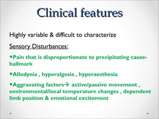Clinical featuresClinical features
.
Highly variable & difficult to characterize
Sensory Disturbances:
•Pain that is disproportionate to precipitating cause-
hallmark
•Allodynia , hyperalgesia , hyperaesthesia
•Aggravating factors active/passive movement ,
environmental/local temperature changes , dependent
limb position & emotional excitement
 