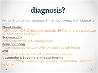 diagnosis?diagnosis?
Primarily on clinical grounds & then confirmed with objective
tests
Blood studies
WBC count,ESR,C-reactive peptide Inflammatory processes
RF,ANA titres  ruling out
Radiography
Soft tissue swelling & osteoporosis
Bone scanning
Triple phase bone scan after i.v radionuclide tracer
MRI
Rule out & narrow the DD or to find out cause
Vasomotor & Sudomotor measurements
Thermography ,sweat outputs-QSART , blood flow , edema
volume
 