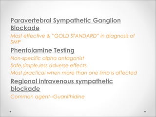 Paravertebral Sympathetic Ganglion
Blockade
Most effective & “GOLD STANDARD” in diagnosis of
SMP
Phentolamine Testing
Non-specific alpha antagonist
Safe,simple,less adverse effects
Most practical when more than one limb is affected
Regional intravenous sympathetic
blockade
Common agent--Guanithidine
 