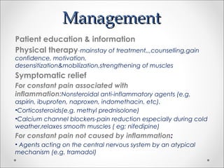 ManagementManagement
Patient education & information
Physical therapy-mainstay of treatment,,,counselling,gain
confidence, motivation,
desensitization&mobilization,strengthening of muscles
Symptomatic relief
For constant pain associated with
inflammation:Nonsteroidal anti-inflammatory agents (e.g.
aspirin, ibuprofen, naproxen, indomethacin, etc).
•Corticosteroids(e.g. methyl prednisolone)
•Calcium channel blockers-pain reduction especially during cold
weather,relaxes smooth muscles ( eg; nifedipine)
For constant pain not caused by inflammation:
• Agents acting on the central nervous system by an atypical
mechanism (e.g. tramadol)
 